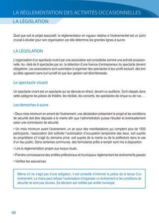 40
LA LÉGISLATION
LA RÉGLEMENTATION DES ACTIVITÉS OCCASIONNELLES
Quel que soit le projet associatif, la réglementation en vigueur relative à l’événementiel est un point
crucial à étudier pour son organisation car elle détermine les grandes lignes à suivre.
LA LÉGISLATION
L’organisation d’un spectacle vivant par une association est considérée comme une activité occasion-
nelle. Au - delà de 6 spectacles par an, la détention d’une licence d’entrepreneur du spectacle devient
obligatoire. Les associations sont autorisées à organiser des spectacles à leur profit exclusif, dès lors
qu’elles agissent sans but lucratif et que leur gestion est désintéressée.
Le spectacle vivant
Un spectacle vivant est un spectacle qui se déroule en direct, devant un auditoire. Sont classés dans
cette catégorie les pièces de théâtre, les récitals, les concerts, les spectacles de cirque ou de rue, …
Les démarches à suivre
• Deux mois minimum en amont de l’événement, une déclaration présentant le projet et les conditions
de sécurité doit être déposée à la mairie afin que l’administration puisse l'étudier et éventuellement
saisir une commission de sécurité.
• Un mois minimum avant l’évènement, un an pour des manifestations qui comptent plus de 1500
participants, l’association doit solliciter l’autorisation d’occupation temporaire des lieux, soit auprès
du propriétaire s’il s’agit du domaine privé, soit auprès de la mairie ou de la préfecture dans le cas
d’un lieu public. Dans certaines communes, des formulaires prêts à remplir sont mis à disposition.
• Lire la réglementation propre aux locaux loués.
• Prendre connaissance des arrêtés préfectoraux et municipaux réglementant les événements passés
• Vérifiez les assurances
Même s’il ne s’agit pas d’une obligation, il est conseillé d’informer la police de la tenue d’un
événement. Le maire peut refuser l’autorisation d’organiser un événement si les conditions de
sécurité ne sont pas réunies. Sa décision est notifiée par arrêté municipal.
 