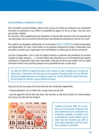 41
Les tombolas, la loterie, le loto
Sont considérés comme tombolas, loterie et loto, les jeux de hasard qui impliquent une contrepartie
financière du participant et qui offrent la possibilité de gagner un lot ou un gain. Ces jeux sont,
par principe, interdits.
En revanche, à titre exceptionnel et par dérogation, ils peuvent être autorisés s’ils sont organisés par
une association sans but lucratif et oeuvrant pour des activités de bienfaisance, les arts ou le sport.
Pour obtenir une dérogation préfectorale ( cf. le formulaire Cerfa n°11823*02 ), le statut d’association
est indispensable. En outre, il faut insister sur le caractère occasionnel du projet. L’autorisation sera
accordée à condition que l’organisation de la manifestation ne relève pas du champ commercial.
Les frais d’organisation, c’est - à - dire le budget consacré au paiement des prestations de services
( location de salle, boissons,… ), à l’indemnisation des bénévoles ou à la rémunération des salariés
contribuant à l’organisation devra être raisonnable. Cette part ne devra pas excéder 15% du capital
d’émission même si les autorités publiques ont la possibilité de fixer un autre seuil.
Quoi qu’il en soit, les enjeux et la nature des lots sont strictement réglementés :
• Chaque participant, sur un même loto, ne peut miser plus de 20 €.
• Les lots gagnants doivent être des biens, des services ou des bons d’achat non remboursables
et en aucun cas des sommes d’argent.
Au - delà de 7500 € de capital d'émission ( prix unitaire du billet multiplié par le nombre de
billets émis ), l'association doit faire preuve d'une gestion financière solide et d’une définition
précise du budget nécessaire au montage du projet.Au - delà de 30000 € de capital d'émission,
l'accord exprès du trésorier - payeur général est requis.
L’arrêté du 27 janvier 1988, art 1er men-
tionne qu’il est possible d’organiser des
lotos traditionnels sans autorisation ad-
ministrative préalable, à condition qu’ils
se déroulent en cercle restreint, que la
valeur des lots n’excède pas 300 € et
qu’ils soient organisés à des fins carita-
tives, sociales ou culturelles.
 