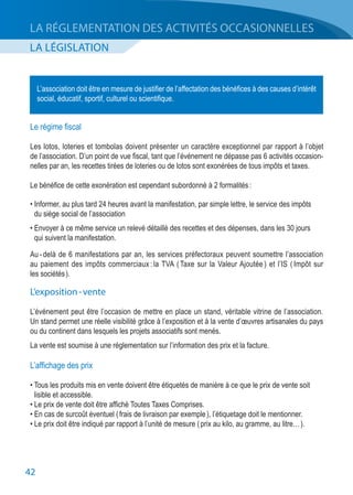 42
LA LÉGISLATION
LA RÉGLEMENTATION DES ACTIVITÉS OCCASIONNELLES
L’association doit être en mesure de justifier de l’affectation des bénéfices à des causes d’intérêt
social, éducatif, sportif, culturel ou scientifique.
Le régime fiscal
Les lotos, loteries et tombolas doivent présenter un caractère exceptionnel par rapport à l’objet
de l’association. D’un point de vue fiscal, tant que l’événement ne dépasse pas 6 activités occasion-
nelles par an, les recettes tirées de loteries ou de lotos sont exonérées de tous impôts et taxes.
Le bénéfice de cette exonération est cependant subordonné à 2 formalités :
• Informer, au plus tard 24 heures avant la manifestation, par simple lettre, le service des impôts
	 du siège social de l’association
• Envoyer à ce même service un relevé détaillé des recettes et des dépenses, dans les 30 jours
	 qui suivent la manifestation.
Au - delà de 6 manifestations par an, les services préfectoraux peuvent soumettre l’association
au paiement des impôts commerciaux : la TVA ( Taxe sur la Valeur Ajoutée ) et l’IS ( Impôt sur
les sociétés ).
L’exposition - vente
L’événement peut être l’occasion de mettre en place un stand, véritable vitrine de l’association.
Un stand permet une réelle visibilité grâce à l’exposition et à la vente d’œuvres artisanales du pays
ou du continent dans lesquels les projets associatifs sont menés.
La vente est soumise à une réglementation sur l’information des prix et la facture.
L’affichage des prix
• Tous les produits mis en vente doivent être étiquetés de manière à ce que le prix de vente soit
	 lisible et accessible.
• Le prix de vente doit être affiché Toutes Taxes Comprises.
• En cas de surcoût éventuel ( frais de livraison par exemple ), l’étiquetage doit le mentionner.
• Le prix doit être indiqué par rapport à l’unité de mesure ( prix au kilo, au gramme, au litre… ).
 