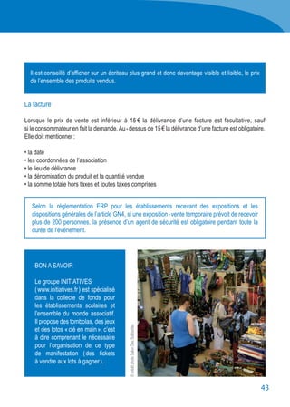 43
BON A SAVOIR
Le groupe INITIATIVES
( www.initiatives.fr ) est spécialisé
dans la collecte de fonds pour
les établissements scolaires et
l'ensemble du monde associatif.
Il propose des tombolas, des jeux
et des lotos « clé en main », c’est
à dire comprenant le nécessaire
pour l’organisation de ce type
de manifestation ( des tickets
à vendre aux lots à gagner ).
La facture
Lorsque le prix de vente est inférieur à 15 € la délivrance d’une facture est facultative, sauf
si le consommateur en fait la demande.Au - dessus de 15 € la délivrance d’une facture est obligatoire.
Elle doit mentionner :
• la date
• les coordonnées de l’association
• le lieu de délivrance
• la dénomination du produit et la quantité vendue
• la somme totale hors taxes et toutes taxes comprises
Il est conseillé d’afficher sur un écriteau plus grand et donc davantage visible et lisible, le prix
de l’ensemble des produits vendus.
Selon la réglementation ERP pour les établissements recevant des expositions et les
dispositions générales de l’article GN4, si une exposition - vente temporaire prévoit de recevoir
plus de 200 personnes, la présence d’un agent de sécurité est obligatoire pendant toute la
durée de l'événement.
©créditphotoSalonDesSolidarités
 