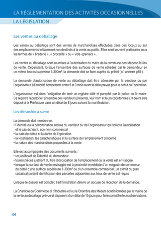44
LA LÉGISLATION
LA RÉGLEMENTATION DES ACTIVITÉS OCCASIONNELLES
Les ventes au déballage
Les ventes au déballage sont des ventes de marchandises effectuées dans des locaux ou sur
des emplacements initialement non destinés à la vente au public. Elles sont souvent pratiquées sous
les termes de « braderie », « brocante » ou « vide - greniers ».
Les ventes au déballage sont soumises à l’autorisation du maire de la commune dont dépend le lieu
de vente. Cependant, lorsque l’ensemble des surfaces de vente utilisées par le demandeur en
un même lieu est supérieur à 300m², la demande doit se faire auprès du préfet ( cf. annexe p64 ).
La demande d’autorisation de vente au déballage doit être adressée par le vendeur ou par
l’organisateur à l’autorité compétente entre 5 et 3 mois avant la date prévue pour le début de l’opération.
L’organisateur est dans l’obligation de tenir un registre côté et paraphé par la police ou le maire.
Ce registre répertorie l’ensemble des vendeurs présents, leur nom et leurs coordonnées. Il devra être
déposé à la Préfecture dans un délai de 8 jours suivant la manifestation.
Les démarches à suivre
La demande doit mentionner :
• l’identité ou la dénomination sociale du vendeur ou de l’organisateur qui sollicite l’autorisation
	 et le cas échéant, son nom commercial
• la date de début et la durée de l’opération
• la localisation, les caractéristiques et la surface de l’emplacement concerné
• la nature des marchandises proposées à la vente
Elle est accompagnée des documents suivants :
• un justificatif de l’identité du demandeur
• toutes pièces justifiant du titre d’occupation de l’emplacement où la vente est envisagée
• lorsque la surface de vente envisagée est à proximité immédiate d’un magasin de commerce
	 de détail d’une surface supérieure à 300m² ou d’un ensemble commercial, un extrait du plan
	 cadastral portant identification des parcelles adjacentes aux lieux de vente est requis
Lorsque le dossier est complet, l’administration délivre un accusé de réception de la demande.
La Chambre de Commerce et d’Industrie et / ou la Chambre des Métiers sont informées par la mairie de
la vente au déballage prévue et disposent d’un délai de 15 jours pour faire connaître leurs observations.
 
