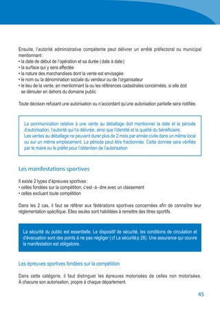45
Ensuite, l’autorité administrative compétente peut délivrer un arrêté préfectoral ou municipal
mentionnant :
• la date de début de l’opération et sa durée ( date à date )
• la surface qui y sera affectée
• la nature des marchandises dont la vente est envisagée
• le nom ou la dénomination sociale du vendeur ou de l’organisateur
• le lieu de la vente, en mentionnant la ou les références cadastrales concernées, si elle doit
	 se dérouler en dehors du domaine public
Toute décision refusant une autorisation ou n’accordant qu’une autorisation partielle sera notifiée.
Les manifestations sportives
Il existe 2 types d’épreuves sportives :
• celles fondées sur la compétition, c’est - à - dire avec un classement
• celles excluant toute compétition
Dans les 2 cas, il faut se référer aux fédérations sportives concernées afin de connaître leur
réglementation spécifique. Elles seules sont habilitées à remettre des titres sportifs.
Les épreuves sportives fondées sur la compétition
Dans cette catégorie, il faut distinguer les épreuves motorisées de celles non motorisées.
À chacune son autorisation, propre à chaque département.
La communication relative à une vente au déballage doit mentionner la date et la période
d’autorisation, l’autorité qui l’a délivrée, ainsi que l’identité et la qualité du bénéficiaire.
Les ventes au déballage ne peuvent durer plus de 2 mois par année civile dans un même local
ou sur un même emplacement. La période peut être fractionnée. Cette donnée sera vérifiée
par le maire ou le préfet pour l’obtention de l’autorisation
La sécurité du public est essentielle. Le dispositif de sécurité, les conditions de circulation et
d’évacuation sont des points à ne pas négliger ( cf La sécurité p 28). Une assurance qui couvre
la manifestation est obligatoire.
 