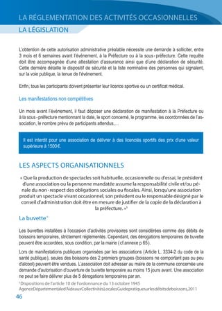 46
LA LÉGISLATION
LA RÉGLEMENTATION DES ACTIVITÉS OCCASIONNELLES
L’obtention de cette autorisation administrative préalable nécessite une demande à solliciter, entre
3 mois et 6 semaines avant l’événement, à la Préfecture ou à la sous - préfecture. Cette requête
doit être accompagnée d’une attestation d’assurance ainsi que d’une déclaration de sécurité.
Cette dernière détaille le dispositif de sécurité et la liste nominative des personnes qui signalent,
sur la voie publique, la tenue de l’événement.
Enfin, tous les participants doivent présenter leur licence sportive ou un certificat médical.
Les manifestations non compétitives
Un mois avant l’événement, il faut déposer une déclaration de manifestation à la Préfecture ou
à la sous - préfecture mentionnant la date, le sport concerné, le programme, les coordonnées de l’as-
sociation, le nombre prévu de participants attendus,…
LES ASPECTS ORGANISATIONNELS
« Que la production de spectacles soit habituelle, occasionnelle ou d'essai, le président
d'une association ou la personne mandatée assume la responsabilité civile et/ou pé-
nale du non - respect des obligations sociales ou fiscales. Ainsi, lorsqu'une association
produit un spectacle vivant occasionnel, son président ou le responsable désigné par le
conseil d'administration doit être en mesure de justifier de la copie de la déclaration à
la préfecture. »5
La buvette 6
Les buvettes installées à l’occasion d’activités provisoires sont considérées comme des débits de
boissons temporaires, strictement réglementés. Cependant, des dérogations temporaires de buvette
peuvent être accordées, sous condition, par la mairie ( cf.annexe p 65 ).
Lors de manifestations publiques organisées par les associations ( Article L. 3334-2 du code de la
santé publique ), seules des boissons des 2 premiers groupes (boissons ne comportant pas ou peu
d'alcool) peuvent être vendues. L’association doit adresser au maire de la commune concernée une
demande d'autorisation d'ouverture de buvette temporaire au moins 15 jours avant. Une association
ne peut se faire délivrer plus de 5 dérogations temporaires par an.
Il est interdit pour une association de délivrer à des licenciés sportifs des prix d’une valeur
supérieure à 1500 €.
5 
Dispositions de l'article 10 de l'ordonnance du 13 octobre 1945
AgenceDépartementaled’AideauxCollectivitésLocalesGuidepratiquesurlesdébitsdeboissons,2011
 