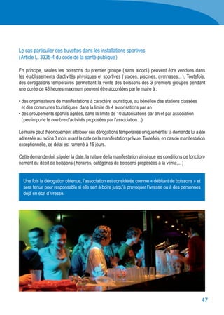 47
Le cas particulier des buvettes dans les installations sportives
( Article L. 3335-4 du code de la santé publique )
En principe, seules les boissons du premier groupe ( sans alcool ) peuvent être vendues dans
les établissements d'activités physiques et sportives ( stades, piscines, gymnases... ). Toutefois,
des dérogations temporaires permettant la vente des boissons des 3 premiers groupes pendant
une durée de 48 heures maximum peuvent être accordées par le maire à :
• des organisateurs de manifestations à caractère touristique, au bénéfice des stations classées
	 et des communes touristiques, dans la limite de 4 autorisations par an
• des groupements sportifs agréés, dans la limite de 10 autorisations par an et par association
	 ( peu importe le nombre d'activités proposées par l'association... )
Le maire peut théoriquement attribuer ces dérogations temporaires uniquement si la demande lui a été
adressée au moins 3 mois avant la date de la manifestation prévue. Toutefois, en cas de manifestation
exceptionnelle, ce délai est ramené à 15 jours.
Cette demande doit stipuler la date, la nature de la manifestation ainsi que les conditions de fonction-
nement du débit de boissons ( horaires, catégories de boissons proposées à la vente,... )
Une fois la dérogation obtenue, l’association est considérée comme « débitant de boissons » et
sera tenue pour responsable si elle sert à boire jusqu’à provoquer l’ivresse ou à des personnes
déjà en état d’ivresse.
 