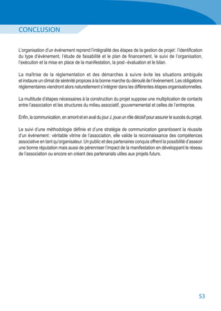 53
CONCLUSION
L’organisation d’un événement reprend l’intégralité des étapes de la gestion de projet : l’identification
du type d’événement, l’étude de faisabilité et le plan de financement, le suivi de l’organisation,
l’exécution et la mise en place de la manifestation, la post - évaluation et le bilan.
La maîtrise de la réglementation et des démarches à suivre évite les situations ambiguës
et instaure un climat de sérénité propices à la bonne marche du déroulé de l’événement. Les obligations
réglementaires viendront alors naturellement s’intégrer dans les différentes étapes organisationnelles.
La multitude d’étapes nécessaires à la construction du projet suppose une multiplication de contacts
entre l’association et les structures du milieu associatif, gouvernemental et celles de l’entreprise.
Enfin,lacommunication,enamontetenavaldujourJ,joueunrôledécisifpourassurerlesuccèsduprojet.
Le suivi d’une méthodologie définie et d’une stratégie de communication garantissent la réussite
d’un événement : véritable vitrine de l’association, elle valide la reconnaissance des compétences
associative en tant qu’organisateur. Un public et des partenaires conquis offrent la possibilité d’asseoir
une bonne réputation mais aussi de pérenniser l’impact de la manifestation en développant le réseau
de l’association ou encore en créant des partenariats utiles aux projets futurs.
 