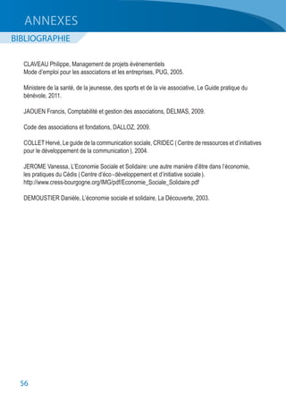 56
ANNEXES
BIBLIOGRAPHIE
CLAVEAU Philippe, Management de projets événementiels
Mode d’emploi pour les associations et les entreprises, PUG, 2005.
Ministere de la santé, de la jeunesse, des sports et de la vie associative, Le Guide pratique du
bénévole, 2011.
JAOUEN Francis, Comptabilité et gestion des associations, DELMAS, 2009.
Code des associations et fondations, DALLOZ, 2009.
COLLET Hervé, Le guide de la communication sociale, CRIDEC ( Centre de ressources et d’initiatives
pour le développement de la communication ), 2004.
JEROME Vanessa, L’Economie Sociale et Solidaire: une autre manière d’être dans l’économie,
les pratiques du Cédis ( Centre d’éco - développement et d’initiative sociale ).
http://www.cress-bourgogne.org/IMG/pdf/Economie_Sociale_Solidaire.pdf
DEMOUSTIER Danièle, L’économie sociale et solidaire, La Découverte, 2003.
 