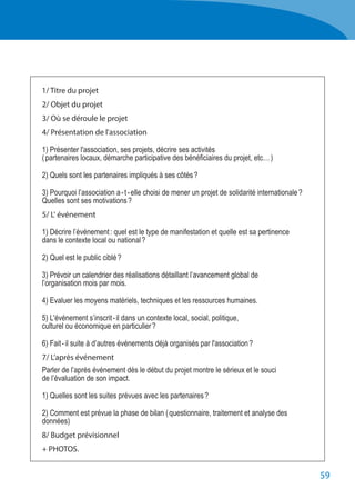 59
	 1/ Titre du projet
	 2/ Objet du projet
	 3/ Où se déroule le projet
	 4/ Présentation de l'association
	 1) Présenter l'association, ses projets, décrire ses activités
	 ( partenaires locaux, démarche participative des bénéficiaires du projet, etc… )
	 2) Quels sont les partenaires impliqués à ses côtés ?
	 3) Pourquoi l’association a - t - elle choisi de mener un projet de solidarité internationale ?
	 Quelles sont ses motivations ?
	 5/ L' événement
	 1) Décrire l’événement : quel est le type de manifestation et quelle est sa pertinence
	 dans le contexte local ou national ?
	 2) Quel est le public ciblé ?
	 3) Prévoir un calendrier des réalisations détaillant l’avancement global de
	 l’organisation mois par mois.
	 4) Evaluer les moyens matériels, techniques et les ressources humaines.
	 5) L'événement s’inscrit - il dans un contexte local, social, politique,
	 culturel ou économique en particulier ?
	 6) Fait - il suite à d’autres événements déjà organisés par l'association ?
	 7/ L’après événement
	 Parler de l’après événement dès le début du projet montre le sérieux et le souci
	 de l’évaluation de son impact.
	 1) Quelles sont les suites prévues avec les partenaires ?
	 2) Comment est prévue la phase de bilan ( questionnaire, traitement et analyse des
	 données)
	 8/ Budget prévisionnel
	 + PHOTOS.
 