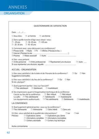 62
	 QUESTIONNAIRE DE SATISFACTION
	 Date: 	…./…./….
	 1. Vous êtes : 	 	 un homme	 	 une femme
	 2. Dans quelle tranche d’âge vous situez - vous :
	 	 - 20 ans 	 	 30 - 45 ans 	 	 + 65 ans
	 	 20 - 30 ans 	 	 45 - 65 ans
	 3. Comment avez - vous découvert ces conférences?
	 	Presse écrite	 	Radio	 	TV	 	Affiche ( Précisez le lieu : )
	 	Internet ( Précisez le site :	............................................................................ )
	 	Proches	 	Relais associatif	 	Autre :	 ..............................................................
	 4. Etes - vous présent 
	 	A titre personnel	 	A titre professionnel	 	Représentant une structure	 	 Autre :	.......	
	 Si vous représentez une structure, laquelle :	 ...................................................................
	 ACCUEIL - ORGANISATION
	 5. Etes vous satisfait( e ) de la date et de l’horaire de la conférence ?	 	Oui	 	Non
	 Suggestions éventuelles :
	 6. Etes vous satisfait( e ) du lieu de la conférence ?	 	Oui	 	Non
	 Si non, pourquoi ?
	 7. Quel jugement portez - vous sur l’accueil ?
	 	Très satisfaisant	 	 Satisfaisant	 	 Insatisfaisant
	 8. Vos impressions quant à l’organisation technique de la conférence
	 L’accès au lieu de la conférence :	 	 Bien indiqué	 	 Mal indiqué
	 La salle :	 	 Très satisfaisante	 	 Satisfaisante	 	 Insatisfaisante
	 Les équipements audiovisuels :	 	 Très satisfaisants	 	 Satisfaisants	 	 Insatisfaisants
	 LA CONFERENCE
	 9. Quel jugement général portez - vous sur la conférence ?
	 	Très intéressante	 	Intéressante	 	 Sans intérêt	 	 Sans avis
	 10. Etes - vous satisfait de la qualité des interventions ?	 	oui	 	non
	 Précisez :	 	 Explications claires	 	 Explications peu claires
		 	 Informations complètes	 	 Informations incomplètes
		 	 Contenu abordable	 	 Contenu trop technique
	 Autres commentaires:	 ............................................................................................................................
ANNEXES
ORGANISATION
 