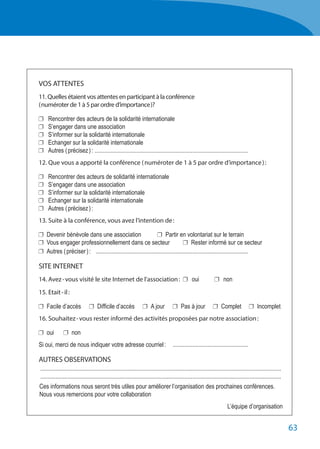 63
	 VOS ATTENTES
	 11. Quelles étaient vos attentes en participant à la conférence
	 ( numéroter de 1 à 5 par ordre d’importance )?
	 	 Rencontrer des acteurs de la solidarité internationale
	 	 S’engager dans une association
	 	 S’informer sur la solidarité internationale
	 	 Echanger sur la solidarité internationale
	 	 Autres ( précisez ) :	.......................................................................................................
	 12. Que vous a apporté la conférence ( numéroter de 1 à 5 par ordre d’importance ) :
	 	 Rencontrer des acteurs de solidarité internationale
	 	 S’engager dans une association
	 	 S’informer sur la solidarité internationale
	 	 Echanger sur la solidarité internationale
	 	 Autres ( précisez ) :	
	 13. Suite à la conférence, vous avez l’intention de :
	 	 Devenir bénévole dans une association	 	 Partir en volontariat sur le terrain
	 	 Vous engager professionnellement dans ce secteur	 	 Rester informé sur ce secteur
	 	 Autres ( préciser ) :	 ......................................................................................................
	 SITE INTERNET
	 14. Avez - vous visité le site Internet de l'association : 	 	 oui	 	non
	 15. Etait - il :
	 	 Facile d’accès	 	 Difficile d’accès	 	 A jour	 	 Pas à jour	 	 Complet	 	 Incomplet
	 16. Souhaitez - vous rester informé des activités proposées par notre association :
	 	 oui 	 	non
	 Si oui, merci de nous indiquer votre adresse courriel :	 ...................................................
	 AUTRES OBSERVATIONS
	 .................................................................................................................................................................
	 .................................................................................................................................................................
	 Ces informations nous seront très utiles pour améliorer l’organisation des prochaines conférences.
	 Nous vous remercions pour votre collaboration
		 L’équipe d’organisation
 