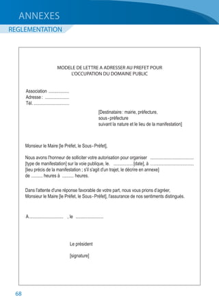 68
	 MODELE DE LETTRE A ADRESSER AU PREFET POUR
	 L’OCCUPATION DU DOMAINE PUBLIC
	Association ...................	
	 Adresse :	 ......................
	Tél.................................	
	 [Destinataire : mairie, préfecture,
	 sous - préfecture
	 suivant la nature et le lieu de la manifestation]
	 Monsieur le Maire [le Préfet, le Sous - Préfet],
	 Nous avons l'honneur de solliciter votre autorisation pour organiser	 .......................................
	 [type de manifestation] sur la voie publique, le.	 ..................[date], à …...................................
	 [lieu précis de la manifestation ; s'il s'agit d'un trajet, le décrire en annexe]
	de	........... heures à	........... heures.
	 Dans l'attente d'une réponse favorable de votre part, nous vous prions d’agréer,
	 Monsieur le Maire [le Préfet, le Sous - Préfet], l'assurance de nos sentiments distingués.
	A...............................	 , le	 .........................
	 Le président
	 [signature]
ANNEXES
REGLEMENTATION
 