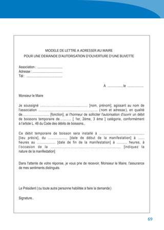 69
MODELE DE LETTRE A ADRESSER AU MAIRE
POUR UNE DEMANDE D'AUTORISATION D'OUVERTURE D'UNE BUVETTE
	 Association :	..............................
	 Adresse :	....................................
	 Tél :	 ...........................................
	A	................., le	....................
	 Monsieur le Maire
	 Je soussigné ………………………….........….… [nom, prénom], agissant au nom de
	 l'association ………………………........……………..….. ( nom et adresse ), en qualité
	 de………………….…. [fonction], ai l'honneur de solliciter l'autorisation d'ouvrir un débit
	 de boissons temporaire de……….. [ 1er, 2ème, 3 ème ] catégorie, conformément
	 à l’article L. 48 du Code des débits de boissons.,
	 Ce débit temporaire de boisson sera installé à ............................................
	 [lieu précis], du .................. [date de début de la manifestation] à ......
	 heures au .................. [date de fin de la manifestation] à .......... heures, à
	 l’occasion de la .............................................................. [indiquez la
	 nature de la manifestation]
	 Dans l'attente de votre réponse, je vous prie de recevoir, Monsieur le Maire, l'assurance
	 de mes sentiments distingués
	 Le Président ( ou toute autre personne habilitée à faire la demande )
	Signature..
 