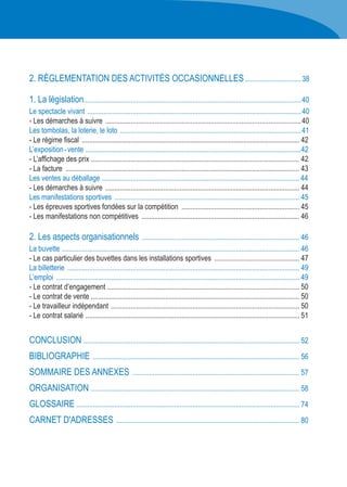 2. RÉGLEMENTATION DES ACTIVITÉS OCCASIONNELLES................................38
1. La législation.........................................................................................................................40
Le spectacle vivant .......................................................................................................................40
- Les démarches à suivre .............................................................................................................40
Les tombolas, la loterie, le loto .....................................................................................................41
- Le régime fiscal ......................................................................................................................... 42
L’exposition - vente ........................................................................................................................42
- L’affichage des prix .................................................................................................................... 42
- La facture .................................................................................................................................. 43
Les ventes au déballage .............................................................................................................. 44
- Les démarches à suivre ............................................................................................................ 44
Les manifestations sportives ....................................................................................................... 45
- Les épreuves sportives fondées sur la compétition .................................................................. 45
- Les manifestations non compétitives ........................................................................................ 46
2. Les aspects organisationnels ........................................................................................ 46
La buvette .................................................................................................................................... 46
- Le cas particulier des buvettes dans les installations sportives ................................................ 47
La billetterie ................................................................................................................................. 49
L’emploi ....................................................................................................................................... 49
- Le contrat d’engagement ........................................................................................................... 50
- Le contrat de vente .................................................................................................................... 50
- Le travailleur indépendant ......................................................................................................... 50
- Le contrat salarié ....................................................................................................................... 51
CONCLUSION ........................................................................................................................ 52
BIBLIOGRAPHIE ................................................................................................................... 56
SOMMAIRE DES ANNEXES ............................................................................................. 57
ORGANISATION .................................................................................................................... 58
GLOSSAIRE ............................................................................................................................ 74
CARNET D'ADRESSES ...................................................................................................... 80
 