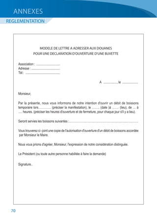 70
MODELE DE LETTRE A ADRESSER AUX DOUANES
POUR UNE DECLARATION D'OUVERTURE D'UNE BUVETTE
	 Association :	..............................
	 Adresse :	....................................
	 Tél :	 ...........................................
	A	................., le	....................
	 Monsieur,
	 Par la présente, nous vous informons de notre intention d'ouvrir un débit de boissons
	 temporaire lors…………. (préciser la manifestation), le …….. (date )à ……. (lieu), de … à
	 …. heures. (préciser les heures d'ouverture et de fermeture, pour chaque jour s'il y a lieu).
	 Seront servies les boissons suivantes :…………………………………………………..…………
	 Vous trouverez ci - joint une copie de l'autorisation d'ouverture d'un débit de boissons accordée
	 par Monsieur le Maire.
	 Nous vous prions d'agréer, Monsieur, l'expression de notre considération distinguée.
	 Le Président (ou toute autre personne habilitée à faire la demande)
	Signature..
ANNEXES
REGLEMENTATION
 