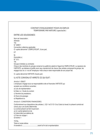 71
CONTRAT D'ENGAGEMENT POUR UN EMPLOI
TEMPORAIRE PAR NATURE ( spectacle )
ENTRE LES SOUSSIGNES :
Nom de l’association :
Adresse :
Tél :
N° SIRET :
Convention collective applicable :
Ci - après dénommé "L'EMPLOYEUR", d'une part,
ET
M.
Domicilié( e )
N° S.S. :
Tél.
Groupe d’artistes ou orchestre
Chacun des membres du groupe conserve la qualité de salarié à l’égard de l’EMPLOYEUR. La signature de
l’ARTISTE, qui déclare et justifie avoir reçu mandat écrit de chacun des artistes composant le groupe, les
engage tous vis - à - vis de l’employeur mais chacun reste responsable de son propre fait.
Ci - après dénommé l'ARTISTE d'autre part,
IL A ETE CONVENU ET ARRETE CE QUI SUIT :
Article I : OBJET
L'employeur engage sous sa responsabilité civile et financière l'ARTISTE qui
accepte aux conditions suivantes :
a) Lieu de représentation :
b) Date ( s ) : Durée du contrat :
c) Nombre de prestations :
d) Heure de passage :
e) Répétitions le :
Article II : CONDITIONS FINANCIERES
Conformément aux dispositions des articles L.122-1 et D.121-3 du Code du travail, le présent contrat est
conclu pour une durée déterminée.
Le contrat présent est fait moyennant :
a) Un cachet global brut de:
b) Indemnités journalières de:
c) Frais de voyage I:
d) Autres: I
TOTAL
Total en toutes lettres :	 ......................................................................................................................................
A remettre à .....................................avant la fin de la représentation.
 