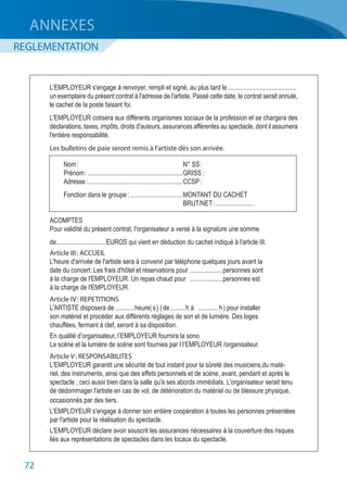 72
L'EMPLOYEUR s'engage à renvoyer, rempli et signé, au plus tard le...........................................
un exemplaire du présent contrat à l'adresse de l'artiste. Passé cette date, le contrat serait annulé,
le cachet de la poste faisant foi.
L'EMPLOYEUR cotisera aux différents organismes sociaux de la profession et se chargera des
déclarations, taxes, impôts, droits d'auteurs, assurances afférentes au spectacle, dont il assumera
l'entière responsabilité.
Les bulletins de paie seront remis à l'artiste dès son arrivée.
ACOMPTES
Pour validité du présent contrat, l'organisateur a versé à la signature une somme
de..............................EUROS qui vient en déduction du cachet indiqué à l'article III.
Article III : ACCUEIL
L'heure d'arrivée de l'artiste sera à convenir par téléphone quelques jours avant la
date du concert. Les frais d'hôtel et réservations pour	.....................personnes sont
à la charge de l'EMPLOYEUR. Un repas chaud pour	 .....................personnes est
à la charge de l'EMPLOYEUR.
Article IV : REPETITIONS
L'ARTISTE disposera de.............heure( s ) ( de..........h à	 ............. h ) pour installer
son matériel et procéder aux différents réglages de son et de lumière. Des loges
chauffées, fermant à clef, seront à sa disposition.
En qualité d’organisateur, l’EMPLOYEUR fournira la sono.
La scène et la lumière de scène sont fournies par l l’EMPLOYEUR /organisateur.
Article V : RESPONSABILITES
L'EMPLOYEUR garantit une sécurité de tout instant pour la sûreté des musiciens,du maté-
riel, des instruments, ainsi que des effets personnels et de scène, avant, pendant et après le
spectacle ; ceci aussi bien dans la salle qu'à ses abords immédiats. L'organisateur serait tenu
de dédommager l'artiste en cas de vol, de détérioration du matériel ou de blessure physique,
occasionnés par des tiers.
L'EMPLOYEUR s'engage à donner son entière coopération à toutes les personnes présentées
par l'artiste pour la réalisation du spectacle.
L'EMPLOYEUR déclare avoir souscrit les assurances nécessaires à la couverture des risques
liés aux représentations de spectacles dans les locaux du spectacle.
Nom :	 N° SS :
Prénom :...........................................................GRISS :
Adresse :...........................................................CCSP :
Fonction dans le groupe :.................................MONTANT DU CACHET
	 BRUT/NET :.........................
ANNEXES
REGLEMENTATION
 