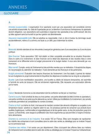 74
A
Activités occasionnelles : L’organisation d’un spectacle vivant par une association est considérée comme
une activité occasionnelle.Au - delà de 6 spectacles par an, la détention d’une licence d’entrepreneur du spectacle
devient obligatoire. Les associations sont autorisées à organiser des spectacles à leur profit exclusif, dès lors
qu’elles agissent sans but lucratif et que leur gestion est désintéressée.
Assurance responsabilité civile: Elle se substitue au responsable, c’est - à - dire à l’auteur du dommage causé
accidentellement, même s’il a commis une faute ou un délit, pour indemniser la victime
B
Bénévolat:Activité volontaire et non rémunérée s’exerçant en général au sein d’une association ou d’une structure
publique.
Bilan financier: Toute association 1901 doit établir un bilan comptable annualisé de sa situation financière.
Dans le cadre d’un événement, le bilan financier est le détail des dépenses et des recettes liées à votre
événement et le différentiel entre le budget prévisionnel et le budget réalisé. Il vous sera demandé par vos
financeurs.
Bilan narratif: Compte - rendu de l’événement et des activités menées pour sa réalisation. Il récapitule les étapes
et s’accompagne du calendrier de réalisation. Il sera demandé par les financeurs et les partenaires.
Budget prévisionnel: Évaluation des besoins financiers de l’événement. Une fois établi, il permet de réaliser
le suivi budgétaire du projet événementiel et d’équilibrer les dépenses et recettes tout au long de sa préparation.
Buvette: Lors d’une manifestation associative, une buvette ou débits de boissons temporaires, est assimilée
à l’activité de vente de boissons. Elle est strictement réglementée. Elle nécessite une autorisation délivrée
par la mairie.
C
Calicot: Banderole d’annonce ou de présentation dont la confection se fait par un imprimeur.
Carnet à souche: Il est constitué de deux ou trois parties: une partie détachable (le billet d’entrée du spectateur),
une partie contrôle et une partie souche attenante au carnet. Utilisé pour la billetterie d’un événement, ces carnets
numérotés permettent de comptabiliser le nombre d’entrées.
Chaîne du froid: La chaîne du froid, c’est assurer le maintien constant des aliments réfrigérés ou surgelés à une
température basse –positive ou négative selon le cas. Ce processus permet de conserver aux produits leurs
qualités (hygiéniques, nutritionnelles et organoleptiques) et de les garder sains, du lieu de production jusqu’à la
cuisine. Le froid limite, voire stoppe la prolifération des micro-organismes qui peuvent être à l’origine d’intoxica-
tions alimentaires.
Chambre du commerce et de l’industrie: Il en existe 163 en France. Elles sont chargées de représenter
les intérêts des entreprises et sont consultées dans le cadre des ventes au déballage pour en évaluer l’impact
sur le commerce local.
Chambres des métiers: Il en existe une par département. Elles s’occupent des affaires liées aux métiers
de l’artisanat et sont consultées dans le cadre des ventes au déballage pour en évaluer l’impact sur l’artisanat local.
ANNEXES
GLOSSAIRE
 