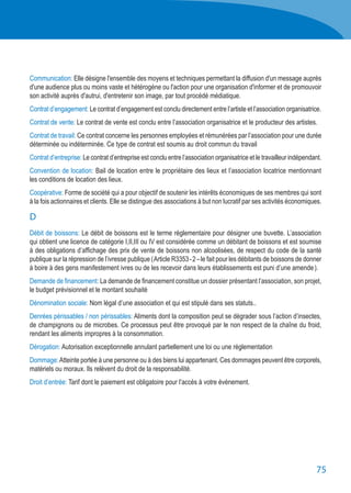 75
Communication: Elle désigne l'ensemble des moyens et techniques permettant la diffusion d'un message auprès
d'une audience plus ou moins vaste et hétérogène ou l'action pour une organisation d'informer et de promouvoir
son activité auprès d'autrui, d'entretenir son image, par tout procédé médiatique.
Contrat d’engagement: Le contrat d’engagement est conclu directement entre l’artiste et l’association organisatrice.
Contrat de vente: Le contrat de vente est conclu entre l’association organisatrice et le producteur des artistes.
Contrat de travail: Ce contrat concerne les personnes employées et rémunérées par l’association pour une durée
déterminée ou indéterminée. Ce type de contrat est soumis au droit commun du travail
Contrat d’entreprise: Le contrat d’entreprise est conclu entre l’association organisatrice et le travailleur indépendant.
Convention de location: Bail de location entre le propriétaire des lieux et l’association locatrice mentionnant
les conditions de location des lieux.
Coopérative: Forme de société qui a pour objectif de soutenir les intérêts économiques de ses membres qui sont
à la fois actionnaires et clients. Elle se distingue des associations à but non lucratif par ses activités économiques.
D
Débit de boissons: Le débit de boissons est le terme réglementaire pour désigner une buvette. L’association
qui obtient une licence de catégorie I,II,III ou IV est considérée comme un débitant de boissons et est soumise
à des obligations d’affichage des prix de vente de boissons non alcoolisées, de respect du code de la santé
publique sur la répression de l’ivresse publique ( Article R3353 - 2 – le fait pour les débitants de boissons de donner
à boire à des gens manifestement ivres ou de les recevoir dans leurs établissements est puni d’une amende ).
Demande de financement: La demande de financement constitue un dossier présentant l’association, son projet,
le budget prévisionnel et le montant souhaité
Dénomination sociale: Nom légal d’une association et qui est stipulé dans ses statuts..
Denrées périssables / non périssables: Aliments dont la composition peut se dégrader sous l’action d’insectes,
de champignons ou de microbes. Ce processus peut être provoqué par le non respect de la chaîne du froid,
rendant les aliments impropres à la consommation.
Dérogation: Autorisation exceptionnelle annulant partiellement une loi ou une réglementation
Dommage:Atteinte portée à une personne ou à des biens lui appartenant. Ces dommages peuvent être corporels,
matériels ou moraux. Ils relèvent du droit de la responsabilité.
Droit d’entrée: Tarif dont le paiement est obligatoire pour l’accès à votre événement.
 