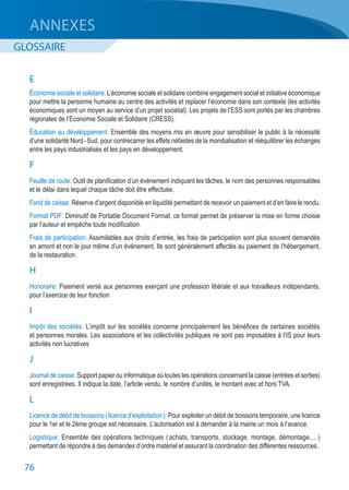 76
ANNEXES
GLOSSAIRE
E
Économie sociale et solidaire: L’économie sociale et solidaire combine engagement social et initiative économique
pour mettre la personne humaine au centre des activités et replacer l’économie dans son contexte (les activités
économiques sont un moyen au service d’un projet sociétal). Les projets de l’ESS sont portés par les chambres
régionales de l’Economie Sociale et Solidaire (CRESS).
Éducation au développement: Ensemble des moyens mis en œuvre pour sensibiliser le public à la nécessité
d’une solidarité Nord - Sud, pour contrecarrer les effets néfastes de la mondialisation et rééquilibrer les échanges
entre les pays industrialisés et les pays en développement.
F
Feuille de route: Outil de planification d’un événement indiquant les tâches, le nom des personnes responsables
et le délai dans lequel chaque tâche doit être effectuée.
Fond de caisse: Réserve d’argent disponible en liquidité permettant de recevoir un paiement et d’en faire le rendu.
Format PDF: Diminutif de Portable Document Format, ce format permet de préserver la mise en forme choisie
par l’auteur et empêche toute modification.
Frais de participation: Assimilables aux droits d’entrée, les frais de participation sont plus souvent demandés
en amont et non le jour même d’un événement. Ils sont généralement affectés au paiement de l’hébergement,
de la restauration.
H
Honoraire: Paiement versé aux personnes exerçant une profession libérale et aux travailleurs indépendants,
pour l’exercice de leur fonction
I
Impôt des sociétés: L’impôt sur les sociétés concerne principalement les bénéfices de certaines sociétés
et personnes morales. Les associations et les collectivités publiques ne sont pas imposables à l’IS pour leurs
activités non lucratives
J
Journal de caisse: Support papier ou informatique où toutes les opérations concernant la caisse (entrées et sorties)
sont enregistrées. Il indique la date, l’article vendu, le nombre d’unités, le montant avec et hors TVA.
L
Licence de débit de boissons ( licence d’exploitation ): Pour exploiter un débit de boissons temporaire, une licence
pour le 1er et le 2ème groupe est nécessaire. L’autorisation est à demander à la mairie un mois à l’avance.
Logistique: Ensemble des opérations techniques ( achats, transports, stockage, montage, démontage,… )
permettant de répondre à des demandes d’ordre matériel et assurant la coordination des différentes ressources..
 