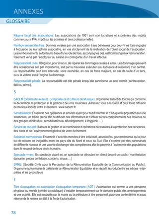 78
ANNEXES
GLOSSAIRE
Régime fiscal des associations: Les associations de 1901 sont non lucratives et exonérées des impôts
commerciaux ( TVA, impôt sur les sociétés et taxe professionnelle ).
Remboursement des frais: Sommes versées par une association à ses bénévoles pour couvrir les frais engagés
à l’occasion de leur activité associative, en vue strictement de la réalisation de l’objet social de l’association.
Les remboursements se font sur la base d’une note de frais, accompagnée des justificatifs originaux Rémunération.
Paiement versé par l’employeur au salarié en contrepartie d’un travail effectué.
Responsabilité civile: Obligation, pour chacun, de réparer les dommages causés à autrui. Les dommages peuvent
être occasionnés soit par imprudence, soit par la mauvaise exécution (ou l’absence d’exécution) d’un contrat.
La responsabilité peut être atténuée, voire exonérée, en cas de force majeure, en cas de faute d’un tiers,
ou si la victime est à l’origine du dommage.
Responsabilité pénale: La responsabilité est dite pénale lorsqu’elle sanctionne un acte interdit ( contravention,
délit ou crime ).
S
SACEM (Société desAuteurs, Compositeurs et Editeurs de Musique): Organisme traitant de tout ce qui concerne
la déclaration, la protection et la gestion d’oeuvres musicales. Adressez vous à la SACEM pour toute diffusion
de musique lors de votre événement. www.sacem.fr/
Sensibilisation: Ensemble des opérations et activités ayant pour but d’informer et d’éduquer la population sur une
situation ou un thème précis afin de diffuser des informations et d’influer sur les comportements des individus ou
des groupes d’individus ( sensibilisation au développement, à l’hygiène,… ).
Service de sécurité: Il assure la gestion et la coordination d’opérations nécessaires à la protection des personnes,
des biens et de l’environnement général de votre événement.
Solidarité internationale: Ensemble d’activités menées à titre individuel, associatif ou gouvernemental qui a pour
but de réduire les inégalités entre les pays dits du Nord et ceux du Sud. Elle s’exprime par des partenariats
de différents niveaux et une volonté d’échanger des compétences afin de parvenir à l’autonomie des populations
dans le respect de leurs droits humains.
Spectacle vivant: Un spectacle vivant est un spectacle se déroulant en direct devant un public ( manifestation
dansante, pièces de théâtre, concerts, cirque,… )
SPRE: ( Société Civile pour la Perception de la Rémunération Equitable de la Communication au Public ):
Organisme qui centralise la collecte de la «Rémunération Equitable» et en répartit le produit entre les artistes - inter-
prètes et les producteurs
T
Titre d’occupation ou autorisation d’occupation temporaire ( AOT ): Autorisation qui permet à une personne
physique ou morale ( privée ou publique ) d’installer temporairement sur le domaine public des aménagements
et une activité. Elle est accordée par la mairie ou la préfecture à titre personnel, pour une durée définie et sous
réserve de la remise en état à la fin de l’autorisation.
 