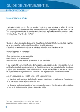 8
INTRODUCTION
GUIDE DE L’ÉVÉNEMENTIEL
Quand on est une association de solidarité et que l’on souhaite agir à l’international, il est important
de se faire connaître localement et de sensibiliser le public à son action.
L’organisation d’événements représente une des possibilités d’atteindre ces objectifs.
Pourquoi organiser un événement ?
- Pour communiquer sur son association
- Pour financer un projet solidaire
- Pour mobiliser, fédérer, motiver les membres de son association
Il faut adapter l’évènement en fonction de l’association, de ses actions, des valeurs et des normes
qu’elle véhicule. Ainsi, sa mise en place et sa réussite reposent sur une juste planification des étapes
à suivre, mais également sur un équilibre entre les coûts et les bénéfices recherchés de l’action.
Or, la préparation et l’organisation sont soumises à des réglementations souvent mal connues.
À ce titre, ce guide est une véritable boîte à outils organisationnels :
• La première partie s’attache à détailler les aspects conceptuels et pratiques de l’organisation
	 d’un événement, de sa préparation au bilan final.
• La deuxième partie se concentre sur les aspects réglementaires ( les démarches administratives
	 à accomplir, la réglementation qui s’applique aux activités ).
« Un événement est un fait particulier, déterminé dans l’espace et dans le temps,
planifié intentionnellement par un initiateur ( individu, groupe ou organisation ) et axé
sur un groupe cible défini, dans le but de réaliser un objectif déterminé sous une forme
choisie délibérément ». Jan Verhaar1
S’informer avant d’agir
1
Verhaar, J., Management de projets : une approche
professionnelle, éditions Boom ( Belgique ), 2004
 