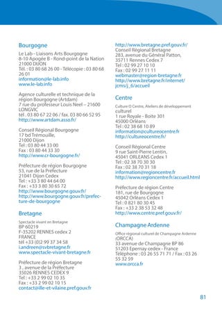 81
Bourgogne
Le Lab - Liaisons Arts Bourgogne
8-10 Apogée B - Rond-point de la Nation
21000 DIJON
Tél. : 03 80 68 26 00 - Télécopie : 03 80 68
26 01
information@le-lab.info
www.le-lab.info
Agence culturelle et technique de la
région Bourgogne (Artdam)
7 rue du professeur Louis Neel – 21600
LONGVIC
tél . 03 80 67 22 06 / fax. 03 80 66 52 95
http://www.artdam.asso.fr/
Conseil Régional Bourgogne
17 bd Trémouille,
21000 Dijon
Tel : 03 80 44 33 00
Fax : 03 80 44 33 30
http://www.cr-bourgogne.fr/
Préfecture de région Bourgogne
53, rue de la Préfecture
21041 Dijon Cedex
Tel : +33 3 80 44 64 00
Fax : +33 3 80 30 65 72
http://www.bourgogne.gouv.fr/
http://www.bourgogne.gouv.fr/prefec-
ture-de-bourgogne
Bretagne
Spectacle vivant en Bretagne 
BP 60219
F-35202 RENNES cedex 2
FRANCE
tél +33 (0)2 99 37 34 58
i.andreen@svbretagne.fr
www.spectacle-vivant-bretagne.fr
Préfecture de région Bretagne
3 , avenue de la Préfecture
35026 RENNES CEDEX 9
Tel : +33 2 99 02 10 35
Fax : +33 2 99 02 10 15
contact@ille-et-vilaine.pref.gouv.fr
http://www.bretagne.pref.gouv.fr/
Conseil Régional Bretagne
283, avenue du Général Patton,
35711 Rennes Cedex 7
Tel : 02 99 27 10 10
Fax : 02 99 27 11 11
webmaster@region-bretagne.fr
http://www.bretagne.fr/internet/
jcms/j_6/accueil
Centre
Culture O Centre, Ateliers de développement
culturel
1 rue Royale - Boite 301
45000 Orléans
Tel : 02 38 68 10 89
information@cultureocentre.fr
http://cultureocentre.fr/
Conseil Régional Centre
9 rue Saint-Pierre Lentin,
45041 ORLEANS Cedex 1
Tel : 02 38 70 30 30
Fax : 02 38 70 31 18
information@regioncentre.fr
http://www.regioncentre.fr/accueil.html
Préfecture de région Centre
181, rue de Bourgogne
45042 Orléans Cedex 1
Tel : 0 821 80 30 45
Fax : +33 2 38 53 32 48
http://www.centre.pref.gouv.fr/
Champagne Ardenne
Office régional culturel de Champagne Ardenne
(ORCCA) 
33 avenue de Champagne BP 86
51203 Epernay cedex - France
Téléphone : 03 26 55 71 71 / Fax : 03 26
55 32 59
www.orcca.fr 
 