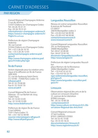 82
Conseil Régional Champagne Ardenne
5 rue de Jéricho,
51037 Châlons-en-Champagne Cedex
Tel : 03 26 70 31 31
Fax : 03 26 70 31 61
information@cr-champagne-ardenne.fr
https://www.cr-champagne-ardenne.fr/
Pages/Accueil.aspx
Préfecture de région Champagne
Ardenne
38, rue Carnot
51036 Châlons-en-Champagne Cedex
Tel : +33 3 26 26 10 10
Fax : +33 3 26 26 12 03
contacts@champagne-ardenne.pref.
gouv.fr
http://www.champagne-ardenne.pref.
gouv.fr/index.php/sgar
Île de France
Action régionale pour la création artis-
tique et la diffusion en Île de France
(ARCADI)  
51, rue du faubourg Saint-Denis
CS 10106 - 75468 Paris Cedex 10
info@arcadi.fr
Tél. 01 55 79 00 00 
Fax 01 55 79 97 79
www.arcadi.fr 
Conseil Régional Île de France :
Adresse : 33 rue Barbet de Jouy,
75007 Paris
Tel : 01 53 85 53 85
Fax : 01 53 85 53 89
http://www.iledefrance.fr/
Préfecture de région Île de France
5 rue Leblanc
75911 Paris Cedex 15
Tel : +33 1 82 52 40 00
courrier-internet@paris-idf.gouv.fr
http://www.idf.pref.gouv.fr/
Languedoc Roussillon
Réseau en scène Languedoc-Roussillon
8 avenue de Toulouse
CS 50037
34078 Montpellier cedex 3
Tél. +33 (0) 4 67 66 90 90
Fax +33 (0) 4 67 66 90 80
contact@reseauenscene.fr
www.reseauenscene.fr
Conseil Régional Languedoc Roussillon
201 av Pompignane,
34000 Montpellier
Tel : 04 67 22 80 00
Fax : 04 67 22 81 92
dircom@cr-languedocroussillon.fr
http://www.laregion.fr/
Préfecture de région Languedoc Roussil-
lon
place Martyrs-de-la-Résistance
34062 Montpellier Cedex
Tel : +33 4 67 61 61 61
Fax : +33 4 67 02 25 79
sgar-webmestre@languedoc-roussillon.
pref.gouv.fr
http://www.languedoc-roussillon.pref.
gouv.fr/
Limousin
Observatoire régional des arts et de la
culture en Limousin (Oraclim) 
31, avenue de la Libération
87000 Limoges
Tél. : 05 55 10 90 28
 contact@oraclim.fr
http://www.culture-en-limousin.fr/L-Ob-
servatoire-Regional-des-Arts.html
Conseil Régional Limousin
27 bd Corderie,
87031 LIMOGES CEDEX
Tel : 05 55 45 19 00
Fax : 05 55 45 18 25
documentation@cr-limousin.fr
http://www.regionlimousin.fr/
CARNET D'ADRESSES
PAR REGION
 