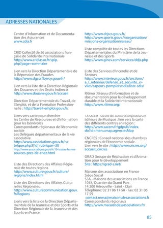 Centre d’Information et de Documenta-
tion des Assurances
www.cdia.fr
CRID Collectif de 56 associations fran-
çaise de Solidarité Internationale
http://www.crid.asso.fr/spip.
php?page=sommaire
Lien vers la Direction Départementale de
la Répression des Fraudes
http://www.dgccrf.bercy.gouv.fr/
Lien vers la liste de la Direction Régionale
des Douanes et des Droits Indirects
http://www.douane.gouv.fr/accueil
Direction Départementale du Travail, de
l’Emploi, et de la Formation Profession-
nelle : http://travail-emploi.gouv.fr/
Liens vers carte pour chercher
les Centre de Ressources et d’information
pour les bénévoles
Correspondants régionaux de l’économie
sociale
Les Délégués départementaux de la vie
associative
http://www.associations.gouv.fr/ru-
brique.php3?id_rubrique=30
http://www.associations.gouv.fr/10-toutes-les-res-
sources-pres-de-chez.html
Liste des Directions des Affaires Régio-
nale de toutes régions
http://www.culture.gouv.fr/culture/
regions/index.html
Liste des Directions des Affaires Cultu-
relles Régionales :
http://www.culturecommunication.gouv.
fr/Regions
Liens vers la liste de la Direction Départe-
mentale de la Jeunesse et des Sports et la
Direction Régionale de la Jeunesse et des
Sports en France
http://www.drjscs.gouv.fr/
http://www.sports.gouv.fr/organisation/
missions-organisation/reseau/
Liste complète de toutes les Directions
Départementales du Ministère de la Jeu-
nesse et des Sports
http://www.gincv.com/services/ddjs.php
Liste des Services d’Incendie et de
Secours
http://www.interieur.gouv.fr/sections/
a_l_interieur/defense_et_securite_ci-
viles/sapeurs-pompiers/sdis/liste-sdis/
Ritimo (Réseau d’Information et de
documentation pour le développement
durable et la Solidarité Internationale
http://www.ritimo.org/
LA SACEM - Société des Auteurs Compositeurs et
Editeurs de Musique : lien vers la carte
des différents centres en région :
http://www.sacem.fr/gdpub/index.
do?id=menu.map.agenciesMap
CNCRES : Conseil national des chambres
régionales de l’économie sociale.
Lien vers le site : http://www.cncres.org/
accueil_cncres
GRAD Groupe de Réalisation et d’Anima-
tion pour le développement
Site : https://grad-s.net/
Maisons des associations en France
Siège Social
S3A - Maisons des associations en France
1018, Quartier du Grand Parc
14 200 Hérouville - Saint - Clair
Téléphone: 02 31 06 17 50 - Fax: 02 31 06
17 59
contact.rnma@maisonsdesassociations.fr
Correspondants régionaux
http://www.maisonsdesassociations.fr/
ADRESSES NATIONALES
85
 