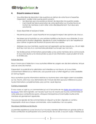 6
4. ETIQUETTE GENERALE ET REGLES
- Vous êtes libre de répondre à des questions en dehors de votre forum d’expertise.
Cependant, veuillez noter que les points suivants :
- Les réponses que vous postez se doivent de répondre à la question posée,
- Il est interdit de faire la promotion de votre destination sur d’autres forums en
incitant les membres à venir visiter votre ville/département. Tout abus sera
sanctionné.
- Soyez disponible et essayez d’aider,
- Ne prenez pas parti : soyez impartial et encouragez le respect des opinions de chacun,
- Ne laissez pas la frustration ou une certaine hostilité sur les forums vous atteindre. Si vous
sentez que la situation dégénère, signalez-le à votre modérateur qui a de l’expérience
pour calmer ce genre de situations et pourra ainsi vous assister,
- Adressez-vous aux membres, quand ceci est approprié, par leur pseudo ou, s’ils ont déjà
écrit leur nom lors d’un commentaire précédent sur le sujet, leur vrai nom,
- Ne révélez jamais d’informations personnelles sur les autres membres de la communauté.
Si vous avez doute sur la nature privée ou pas d’une information, soyez prudent et ne le
la révélez pas.
Inclure des liens
Nous n’avons pas d’objection si vous souhaitez référer les usagers vers des liens externes, tel que
celui de votre site internet.
Cependant, la publicité et la sollicitation sont interdites sur nos forums, et si vous faites
constamment référence au même site, ceci pourrait avoir un effet négatif sur votre crédibilité
en tant qu’Expert.
Nous souhaitons que les informations relatives au tourisme dans votre région soient accessibles
sur nos forums, ainsi nous vous demandons de n’inclure des liens que pour référence ou pour
toutes informations complémentaires, pas comme seule réponse.
Contenu inapproprié
Si vous voyez un sujet ou un commentaire qui va à l’encontre de nos règles de publication sur
les forums merci de le signaler, car il se peut que nous ne voyons pas tous les commentaires et
votre aide pour combattre les spams, attaques intempestives et éventuelles insultes entre
membres est grandement appréciée.
Vous pouvez signaler de tels commentaires en cliquant sur le lien « Signaler un contenu
inapproprié » situé sous chaque commentaire, votre modérateur s’en occupera.
Nouveaux membres sur les forums
La première expérience sur les forums d’un nouveau membre déterminera en grande partie sa
future contribution et participation à la communauté. De ce fait, si vous en voyez, n’hésitez pas
 