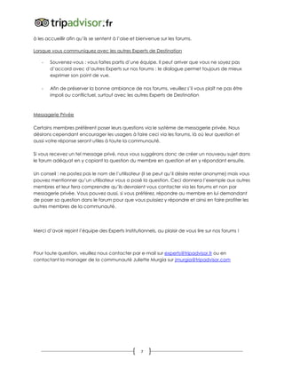 7
à les accueillir afin qu’ils se sentent à l’aise et bienvenue sur les forums.
Lorsque vous communiquez avec les autres Experts de Destination
- Souvenez-vous : vous faites partis d’une équipe. Il peut arriver que vous ne soyez pas
d’accord avec d’autres Experts sur nos forums : le dialogue permet toujours de mieux
exprimer son point de vue.
- Afin de préserver la bonne ambiance de nos forums, veuillez s’il vous plaît ne pas être
impoli ou conflictuel, surtout avec les autres Experts de Destination
Messagerie Privée
Certains membres préfèrent poser leurs questions via le système de messagerie privée. Nous
désirons cependant encourager les usagers à faire ceci via les forums, là où leur question et
aussi votre réponse seront utiles à toute la communauté.
Si vous recevez un tel message privé, nous vous suggérons donc de créer un nouveau sujet dans
le forum adéquat en y copiant la question du membre en question et en y répondant ensuite.
Un conseil : ne postez pas le nom de l’utilisateur (il se peut qu’il désire rester anonyme) mais vous
pouvez mentionner qu’un utilisateur vous a posé la question. Ceci donnera l’exemple aux autres
membres et leur fera comprendre qu’ils devraient vous contacter via les forums et non par
messagerie privée. Vous pouvez aussi, si vous préférez, répondre au membre en lui demandant
de poser sa question dans le forum pour que vous puissiez y répondre et ainsi en faire profiter les
autres membres de la communauté.
Merci d’avoir rejoint l’équipe des Experts Institutionnels, au plaisir de vous lire sur nos forums !
Pour toute question, veuillez nous contacter par e-mail sur experts@tripadvisor.fr ou en
contactant la manager de la communauté Juliette Murgia sur jmurgia@tripadvisor.com
 