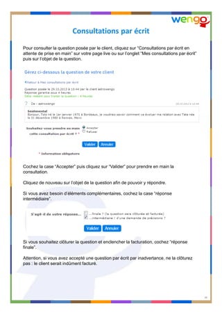 Consultations par écrit
Pour consulter la question posée par le client, cliquez sur “Consultations par écrit en
attente de prise en main” sur votre page live ou sur l’onglet “Mes consultations par écrit”
puis sur l’objet de la question.

Cochez la case “Accepter” puis cliquez sur “Valider” pour prendre en main la
consultation.
Cliquez de nouveau sur l’objet de la question afin de pouvoir y répondre.
Si vous avez besoin d’éléments complémentaires, cochez la case “réponse
intermédiaire”.

Si vous souhaitez clôturer la question et enclencher la facturation, cochez “réponse
finale”.
Attention, si vous avez accepté une question par écrit par inadvertance, ne la clôturez
pas : le client serait indûment facturé.

CONFIDENTIAL © Wengo SAS 2012
Reproduction prohibited without prior authorization

10

 