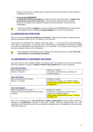10
le Salon. A tout moment, n’hésitez pas à contacter notre attachée de presse au 0820 20 80 91 /
presse@parcourspro.com
 Le jour du salon PROVEMPLOI
Un espace sera dédié aux journalistes qui visiteront le salon. Vous êtes invités à y déposer toute
documentation qui pourrait leur être utile : communiqués de presse, dossiers de presse,
brochures, etc. Soyez concis, précis et intéressez les à votre démarche : ils couvriront vos
témoignages !
Le Service de Presse est gratuit pour tous les exposants de PROVEMPLOI 2013. Il est de plus à
votre disposition pour vous apporter tous les conseils dont vous pourriez avoir besoin.
13. ANIMATIONS SUR VOTRE STAND
Nous vous invitons à prévoir des animations sur votre stand : celles-ci vous permettent, quelle que soit la
taille de votre stand, de sortir du lot – et d’attirer un flux maximum !
Il peut s’agir d’une distribution de « goodies » (porte-clés, stylos, …) – ou sous des formes plus élaborées, il
peut s’agir de « quizz métiers », d’une vidéo ou d’un power-point, du témoignage d’une personne installée
ou recrutée via PROVEMPLOI entre 2008 et 2012, d’un « échantillon » de vos opportunités (emplois, offres
de reprise, dispositif créateur, offre d’installation).
Vous envisagez de faire quelque chose ? Dites-le nous ! Nous nous ferons un plaisir d’annoncer
votre animation sur le site internet provemploi.fr.
14. AMENAGEMENT ET EQUIPEMENT DES STANDS
Vous avez choisi un pack exposant adapté à vos besoins parmi les solutions que nous vous proposons.
Nous vous rappelons ci-dessous le détail du matériel et des prestations liés à chacun des packs :
PACK COUP DE POUCE
Stand pré-équipé de 4 m²
Cloisons + moquette
Dotation en mobilier :
Un comptoir, une table ronde, 2 chaises, une
corbeille à papiers
PACK PARTICIPANT
Stand pré-équipé de 6 m² et plus
Cloisons + moquette
Dotation en mobilier :
Une table, deux chaises, une corbeille à papiers
Crédit mobilier supplémentaire inclus – à hauteur
de 15€HT / m²
PACK TOP EXPOSANT
Stand pré-équipé de 9 m² et plus
Cloisons, branchement électrique 3kW, rail spots,
moquette
Dotation en mobilier :
Un comptoir, un tabouret, une table ronde, 2
chaises, une corbeille à papiers
Crédit mobilier supplémentaire inclus – à hauteur
de 25€HT / m²
Nous vous consulterons pour toute demande de mobilier supplémentaire (chaises, tables, présentoirs,
fauteuils), ou compléments à apporter à votre pack (surface, électricité supplémentaire, etc.). Ces
prestations feront l’objet de devis et d’une facturation complémentaire s’ils dépassent le forfait mobilier
inclus dans votre pack.
 