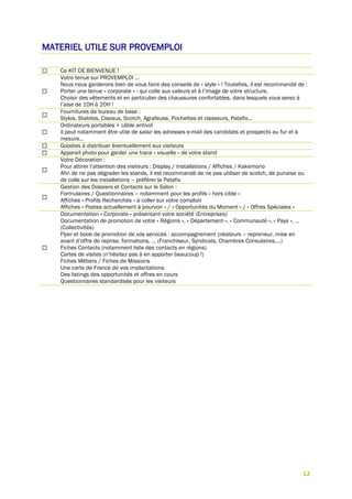 12
MATERIEL UTILE SUR PROVEMPLOI
 Ce KIT DE BIENVENUE !

Votre tenue sur PROVEMPLOI …
Nous nous garderons bien de vous faire des conseils de « style » ! Toutefois, il est recommandé de :
Porter une tenue « corporate » - qui colle aux valeurs et à l’image de votre structure.
Choisir des vêtements et en particulier des chaussures confortables, dans lesquels vous serez à
l’aise de 10H à 20H !

Fournitures de bureau de base :
Stylos, Stabilos, Ciseaux, Scotch, Agrafeuse, Pochettes et classeurs, Patafix…

Ordinateurs portables + câble antivol
il peut notamment être utile de saisir les adresses e-mail des candidats et prospects au fur et à
mesure…
 Goodies à distribuer éventuellement aux visiteurs
 Appareil photo pour garder une trace « visuelle » de votre stand

Votre Décoration :
Pour attirer l’attention des visiteurs : Display / Installations / Affiches / Kakemono
Afin de ne pas dégrader les stands, il est recommandé de ne pas utiliser de scotch, de punaise ou
de colle sur les installations – préférer la Patafix

Gestion des Dossiers et Contacts sur le Salon :
Formulaires / Questionnaires – notamment pour les profils « hors cible »
Affiches « Profils Recherchés » à coller sur votre comptoir
Affiches « Postes actuellement à pourvoir » / « Opportunités du Moment » / « Offres Spéciales »

Documentation « Corporate » présentant votre société (Entreprises)
Documentation de promotion de votre « Régions », « Département », « Communauté », « Pays », …
(Collectivités)
Flyer et book de promotion de vos services : accompagnement créateurs – repreneur, mise en
avant d’offre de reprise, formations, … (Franchiseur, Syndicats, Chambres Consulaires,…)
Fiches Contacts (notamment liste des contacts en régions)
Cartes de visites (n’hésitez pas à en apporter beaucoup !)
Fiches Métiers / Fiches de Missions
Une carte de France de vos implantations
Des listings des opportunités et offres en cours
Questionnaires standardisés pour les visiteurs
 