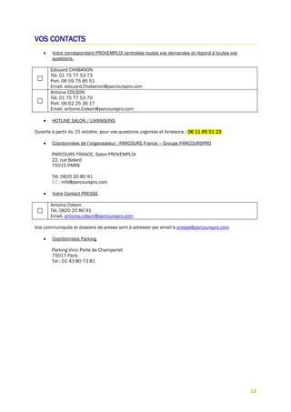 13
VOS CONTACTS
 Votre correspondant PROVEMPLOI centralise toutes vos demandes et répond à toutes vos
questions.
Edouard CHABANON
Tél. 01 75 77 53 73
Port. 06 59 75 85 51
Email. edouard.Chabanon@parcourspro.com
Antoine COLSON
Tél. 01 75 77 53 70
Port. 06 62 25 36 17
Email. antoine.Colson@parcourspro.com
 HOTLINE SALON / LIVRAISONS
Ouverte à partir du 15 octobre, pour vos questions urgentes et livraisons : 06 11 65 51 23
 Coordonnées de l’organisateur : PARCOURS France – Groupe PARCOURSPRO
PARCOURS FRANCE, Salon PROVEMPLOI
22, rue Balard
75015 PARIS
Tél. 0820 20 80 91
 : info@parcourspro.com
 Votre Contact PRESSE
Antoine Colson
Tél. 0820 20 80 91
Email. antoine.colson@parcourspro.com
Vos communiqués et dossiers de presse sont à adresser par email à presse@parcourspro.com
 Coordonnées Parking
Parking Vinci Porte de Champerret
75017 Paris
Tel : 01 43 80 73 81
 
