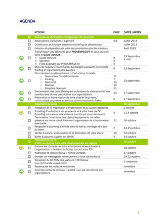 4
AGENDA
ACTIONS PAGE DATES LIMITES
 Demande de participation et règlement de l’acompte
 Réservations transports / logement 6-8 Juillet 2013
 Constitution de l’équipe présente et briefing de présentation Juillet 2013
 Création et préparation de votre documentation pour les visiteurs. Août 2013

Transmission des éléments pour PROVEMPLOI.FR et pour parution
dans le Guide Visiteurs :
 Guide Visiteurs
 Site Web
 Fiche Exposant sur PROVEMPLOI.FR
8
9
9
13 Septembre
à midi

Choix de l’équipe et commande des badges exposants nominatifs
Briefing et organisation des équipes.
8 23 Septembre

Commandes complémentaires + Facturation du solde
o Assurances Complémentaires
o Parking
o Electricité
o Mobilier
o Coupons Déjeuner
11
7
10
10
11
23 septembre

Transmission des caractéristiques techniques de votre stand et des
coordonnées de vos prestataires aux organisateurs
13 27 septembre

Préparation et transmission de votre dossier de presse /
communiqué de presse au service communication du Salon
9 27 Septembre
 Règlement du solde 30 septembre
 Réception de la Proposition d’Implantation et du Guide Exposants 2 octobre

E-mailing d’invitation à vos prospects et à votre base de CV
E-mailing sur-mesure aux visiteurs inscrits qui vous intéressent
9 1-14 octobre

Transmettre l’inventaire des objets/équipements de valeur
présents sur votre stand. Informer l’organisateur de toute livraison
éventuelle.
11 10 octobre

Respecter le planning d’arrivée dans le hall au montage et le jour
du salon
5 14-15 octobre
 Vérifier l’accueil, la disposition et la décoration de votre stand 10 14 octobre
 Buffet Exposants à partir de 19h00 5 14 octobre

PROVEMPLOI 2013
6 000 rencontres pour votre développement en régions
15 octobre

Extraire les contacts de votre smartphone et les adresser à
l’organisation – livraison du fichier contact sous 72h.
16 octobre
 Regrouper et classer les CV / Fiches Contacts 17 octobre
 Envoyer un message de remerciement à tous vos contacts 19-22 octobre

Réception du CD ROM des visiteurs / CV-thèque
(sur commande uniquement)
1 novembre
 Recontacter les visiteurs rencontrés novembre

Suivi des contacts et retour « qualité » sur vos rencontres aux
organisateurs.
novembre
 