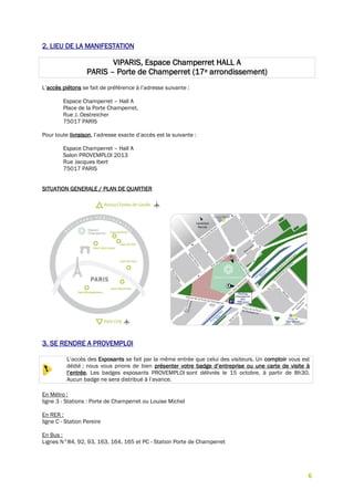 6
2. LIEU DE LA MANIFESTATION
VIPARIS, Espace Champerret HALL A
PARIS – Porte de Champerret (17e arrondissement)
L’accès piétons se fait de préférence à l’adresse suivante :
Espace Champerret – Hall A
Place de la Porte Champerret,
Rue J. Oestreicher
75017 PARIS
Pour toute livraison, l’adresse exacte d’accès est la suivante :
Espace Champerret – Hall A
Salon PROVEMPLOI 2013
Rue Jacques Ibert
75017 PARIS
SITUATION GENERALE / PLAN DE QUARTIER
3. SE RENDRE A PROVEMPLOI
L’accès des Exposants se fait par la même entrée que celui des visiteurs. Un comptoir vous est
dédié ; nous vous prions de bien présenter votre badge d’entreprise ou une carte de visite à
l’entrée. Les badges exposants PROVEMPLOI sont délivrés le 15 octobre, à partir de 8h30.
Aucun badge ne sera distribué à l’avance.
En Métro :
ligne 3 - Stations : Porte de Champerret ou Louise Michel
En RER :
ligne C - Station Pereire
En Bus :
Lignes N°84, 92, 93, 163, 164, 165 et PC - Station Porte de Champerret
 