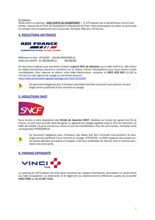 7
En Voiture :
Accès direct au parking « VINCI PORTE DE CHAMPERRET » (1 470 places) par le périphérique nord et sud.
Entrée : Avenue de la Porte de Champerret et Boulevard de l'Yser. Votre participation au salon ne prend pas
en compte votre emplacement pour la journée. Comptez 28€ pour 24 heures.
4. REDUCTIONS AIR FRANCE
Référence à citer : 20124AF – SALON PROVEMPLOI
Dates de validité : du 10/10/10 au 21/10/10
Ce document original vous permettra d’obtenir jusqu’à 45% de réduction sur le plein tarif d’un aller-retour
en classe économique (soumis à condition) sur le réseau France métropolitaine pour vous rendre à cette
manifestation. Pour réserver et obtenir votre billet électronique, contacter le 0820 820 820 (0,12€ la
minute) ou votre agence de voyage ou connectez-vous sur :
http://www.airfranceklm-globalmeetings.com/?eid=20124AF
Ce document obligatoire pour l’émission des billets doit être nominatif (nom-prénom) et sera
exigé comme justificatif à tout moment du voyage.
5. REDUCTIONS SNCF
Nous tenons à votre disposition des fichets de réduction SNCF. Valables sur toutes les lignes hors Île de
France, ce tarif vous accorde dans les gares ou agences de voyages agréées jusqu’à 20% de réduction. Le
billet est valable 15 jours incluant au moins un jour de manifestation. Pour les commander, contactez votre
correspondant PROVEMPLOI.
Ce document obligatoire pour l’émission des billets doit être nominatif (nom-prénom) et sera
exigé comme justificatif à tout moment du voyage. ATTENTION : la SNCF applique des quotas sur
les places allouées aux salons et congrès. Il est donc préférable de réserver bien à l’avance pour
obtenir les bons tarifs.
6. PARKING EXPOSANTS
Un parking de 1470 places est situé dans l’enceinte de l’espace Champerret, permettant un accès direct
aux halls d’exposition. La réservation et le règlement du stationnement s’effectuent auprès de la société
VINCI PARK au 01 43 80 73 81.
 