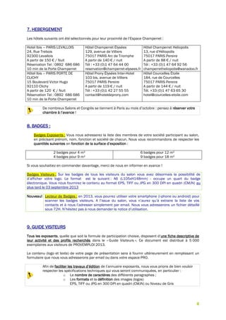 8
7. HEBERGEMENT
Les hôtels suivants ont été sélectionnés pour leur proximité de l’Espace Champerret :
Hotel Ibis – PARIS LEVALLOIS
24, Rue Trebois
92300 Levallois
A partir de 150 € / Nuit
Réservation Tel : 0892 686 686
10 min de la Porte Champerret
Hôtel Champerret Élysées
129, avenue de Villiers
75017 PARIS Arc de Triomphe
A partir de 140 € / nuit
Tél : +33 (0)1 47 64 44 00
reservation@champerret-elysees.fr
Hôtel Champerret Heliopolis
13, rue d'Héliopolis
75017 PARIS Pereire
A partir de 88 € / nuit
Tél : +33 (0)1 47 64 92 56
champerretheliopolis@wanadoo.fr
Hôtel Ibis – PARIS PORTE DE
CLICHY
15 Boulevard Victor Hugo
92110 Clichy
A partir de 120 € / Nuit
Réservation Tel : 0892 686 686
10 min de la Porte Champerret
Hôtel Prony Élysées Inter-Hotel
103 bis, avenue de Villiers
75017 PARIS Pereire
A partir de 119 € / nuit
Tél : +33 (0)1 42 27 55 55
contact@hoteldeprony.com
Hôtel Courcelles Étoile
184, rue de Courcelles
75017 PARIS Pereire
A partir de 144 € / nuit
Tél. +33 (0)1 47 63 65 30
hotel@courcelles-etoile.com
De nombreux Salons et Congrès se tiennent à Paris au mois d’octobre : pensez à réserver votre
chambre à l’avance !
8. BADGES :
Badges Exposants : Vous nous adresserez la liste des membres de votre société participant au salon,
en précisant prénom, nom, fonction et société de chacun. Nous vous recommandons de respecter les
quantités suivantes en fonction de la surface d’exposition :
2 badges pour 4 m²
4 badges pour 9 m²
6 badges pour 12 m²
9 badges pour 18 m²
Si vous souhaitiez en commander davantage, merci de nous en informer en avance !
Badges Visiteurs : Sur les badges de tous les visiteurs du salon vous avez désormais la possibilité de
d’afficher votre logo. Le format est le suivant : A6 (L105xH148mm) - occupe un quart du badge
électronique. Vous nous fournirez le contenu au format EPS, TIFF ou JPG en 300 DPI en quadri (CMJN) au
plus tard le 03 septembre 2013
Nouveau! Lecteur de Badges : en 2013, vous pourrez utiliser votre smartphone (i-phone ou android) pour
scanner les badges visiteurs. A l’issue du salon, vous n’aurez qu’à extraire la liste de vos
contacts et à nous l’adresser simplement par email. Nous vous adresserons un fichier détaillé
sous 72H. N’hésitez pas à nous demander la notice d’utilisation.
9. GUIDE VISITEURS
Tous les exposants, quelle que soit la formule de participation choisie, disposent d’une fiche descriptive de
leur activité et des profils recherchés dans le « Guide Visiteurs ». Ce document est distribué à 5 000
exemplaires aux visiteurs de PROVEMPLOI 2013.
Le contenu (logo et texte) de votre page de présentation sera à fournir ultérieurement en remplissant un
formulaire que nous vous adresserons par email ou dans votre espace PRO.
Afin de faciliter les travaux d’édition de l’annuaire exposants, nous vous prions de bien vouloir
respecter les spécifications techniques qui vous seront communiquées, en particulier :
o Le nombre de caractères des différents paragraphes ;
o Les formats et la définition des images (logos)
EPS, TIFF ou JPG en 300 DPI en quadri (CMJN) ou Niveau de Gris
 