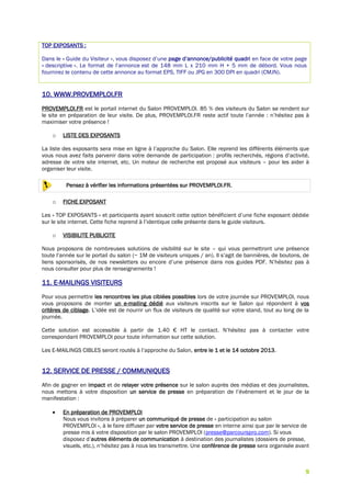 9
TOP EXPOSANTS :
Dans le « Guide du Visiteur », vous disposez d’une page d’annonce/publicité quadri en face de votre page
« descriptive ». Le format de l’annonce est de 148 mm L x 210 mm H + 5 mm de débord. Vous nous
fournirez le contenu de cette annonce au format EPS, TIFF ou JPG en 300 DPI en quadri (CMJN).
10. WWW.PROVEMPLOI.FR
PROVEMPLOI.FR est le portail internet du Salon PROVEMPLOI. 85 % des visiteurs du Salon se rendent sur
le site en préparation de leur visite. De plus, PROVEMPLOI.FR reste actif toute l’année : n’hésitez pas à
maximiser votre présence !
o LISTE DES EXPOSANTS
La liste des exposants sera mise en ligne à l’approche du Salon. Elle reprend les différents éléments que
vous nous avez faits parvenir dans votre demande de participation : profils recherchés, régions d’activité,
adresse de votre site internet, etc. Un moteur de recherche est proposé aux visiteurs – pour les aider à
organiser leur visite.
Pensez à vérifier les informations présentées sur PROVEMPLOI.FR.
o FICHE EXPOSANT
Les « TOP EXPOSANTS » et participants ayant souscrit cette option bénéficient d’une fiche exposant dédiée
sur le site internet. Cette fiche reprend à l’identique celle présente dans le guide visiteurs.
o VISIBILITE PUBLICITE
Nous proposons de nombreuses solutions de visibilité sur le site – qui vous permettront une présence
toute l’année sur le portail du salon (~ 1M de visiteurs uniques / an). Il s’agit de bannières, de boutons, de
liens sponsorisés, de nos newsletters ou encore d’une présence dans nos guides PDF. N’hésitez pas à
nous consulter pour plus de renseignements !
11. E-MAILINGS VISITEURS
Pour vous permettre les rencontres les plus ciblées possibles lors de votre journée sur PROVEMPLOI, nous
vous proposons de monter un e-mailing dédié aux visiteurs inscrits sur le Salon qui répondent à vos
critères de ciblage. L’idée est de nourrir un flux de visiteurs de qualité sur votre stand, tout au long de la
journée.
Cette solution est accessible à partir de 1.40 € HT le contact. N’hésitez pas à contacter votre
correspondant PROVEMPLOI pour toute information sur cette solution.
Les E-MAILINGS CIBLES seront routés à l’approche du Salon, entre le 1 et le 14 octobre 2013.
12. SERVICE DE PRESSE / COMMUNIQUES
Afin de gagner en impact et de relayer votre présence sur le salon auprès des médias et des journalistes,
nous mettons à votre disposition un service de presse en préparation de l’événement et le jour de la
manifestation :
 En préparation de PROVEMPLOI
Nous vous invitons à préparer un communiqué de presse de « participation au salon
PROVEMPLOI », à le faire diffuser par votre service de presse en interne ainsi que par le service de
presse mis à votre disposition par le salon PROVEMPLOI (presse@parcourspro.com). Si vous
disposez d’autres éléments de communication à destination des journalistes (dossiers de presse,
visuels, etc.), n’hésitez pas à nous les transmettre. Une conférence de presse sera organisée avant
 