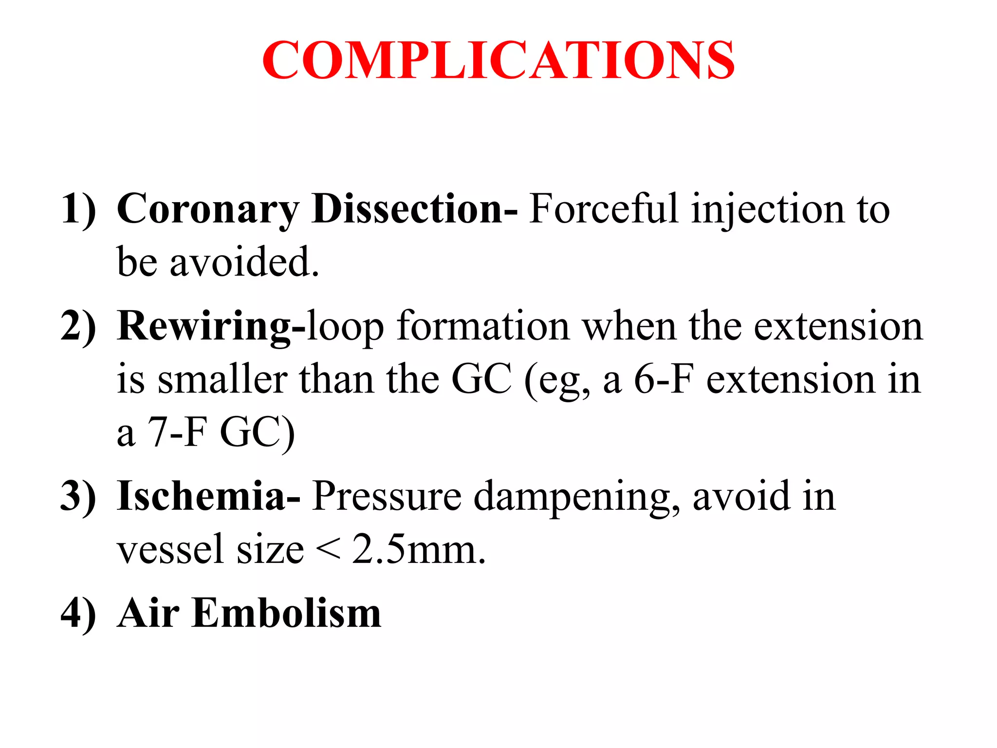 COMPLICATIONS
1) Coronary Dissection- Forceful injection to
be avoided.
2) Rewiring-loop formation when the extension
is smaller than the GC (eg, a 6-F extension in
a 7-F GC)
3) Ischemia- Pressure dampening, avoid in
vessel size < 2.5mm.
4) Air Embolism
 