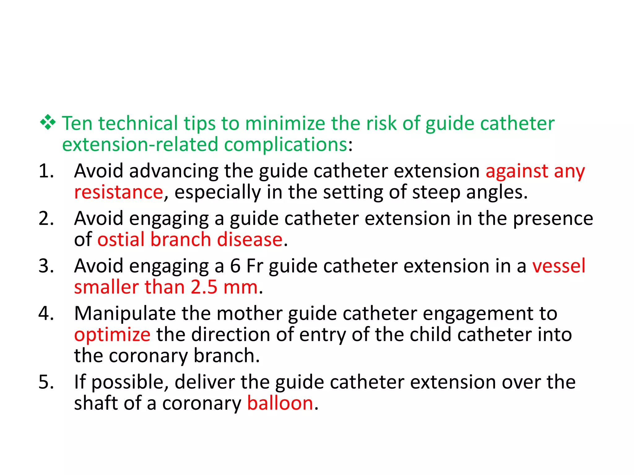  Ten technical tips to minimize the risk of guide catheter
extension-related complications:
1. Avoid advancing the guide catheter extension against any
resistance, especially in the setting of steep angles.
2. Avoid engaging a guide catheter extension in the presence
of ostial branch disease.
3. Avoid engaging a 6 Fr guide catheter extension in a vessel
smaller than 2.5 mm.
4. Manipulate the mother guide catheter engagement to
optimize the direction of entry of the child catheter into
the coronary branch.
5. If possible, deliver the guide catheter extension over the
shaft of a coronary balloon.
 