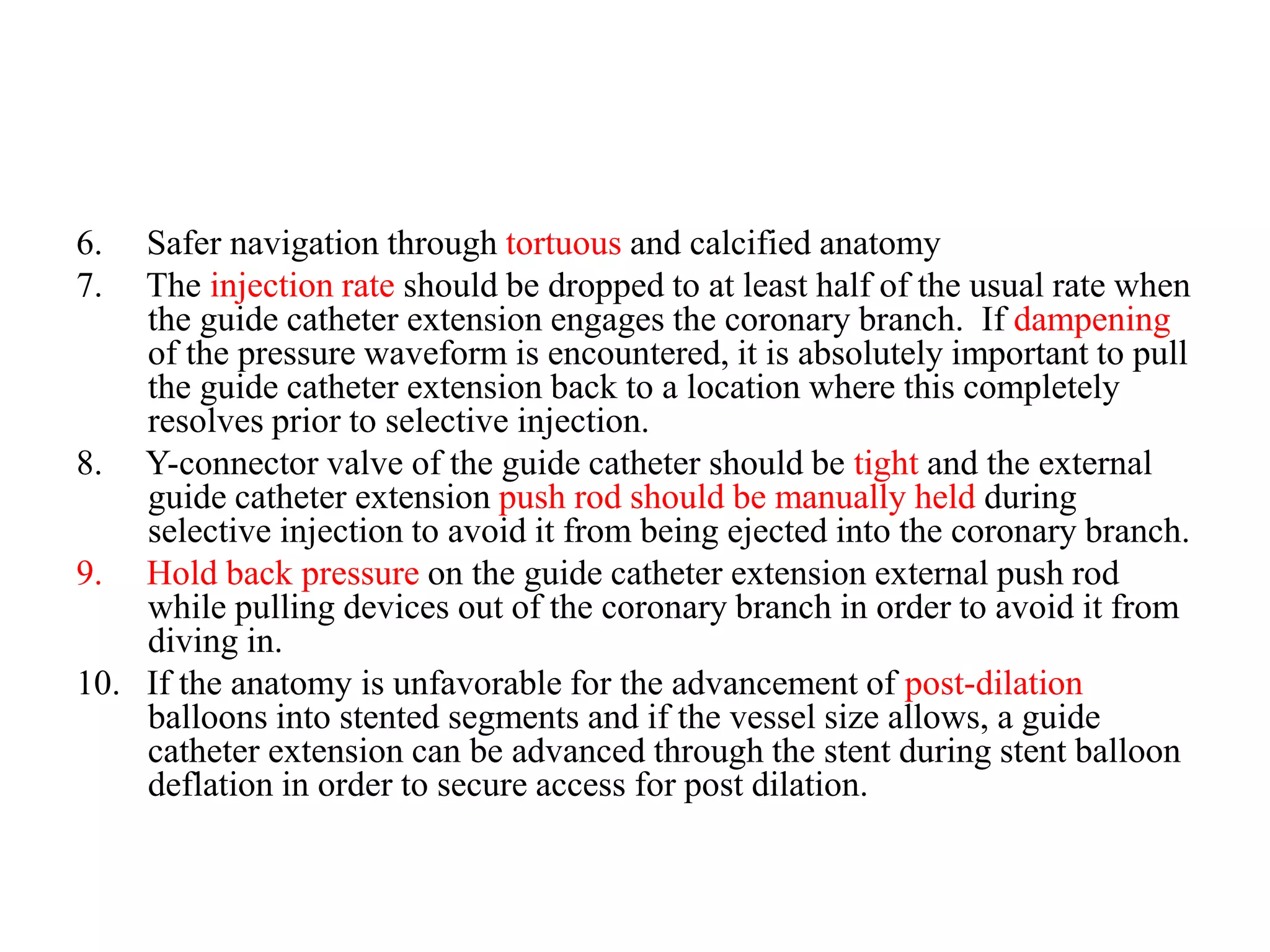 6. Safer navigation through tortuous and calcified anatomy
7. The injection rate should be dropped to at least half of the usual rate when
the guide catheter extension engages the coronary branch. If dampening
of the pressure waveform is encountered, it is absolutely important to pull
the guide catheter extension back to a location where this completely
resolves prior to selective injection.
8. Y-connector valve of the guide catheter should be tight and the external
guide catheter extension push rod should be manually held during
selective injection to avoid it from being ejected into the coronary branch.
9. Hold back pressure on the guide catheter extension external push rod
while pulling devices out of the coronary branch in order to avoid it from
diving in.
10. If the anatomy is unfavorable for the advancement of post-dilation
balloons into stented segments and if the vessel size allows, a guide
catheter extension can be advanced through the stent during stent balloon
deflation in order to secure access for post dilation.
 
