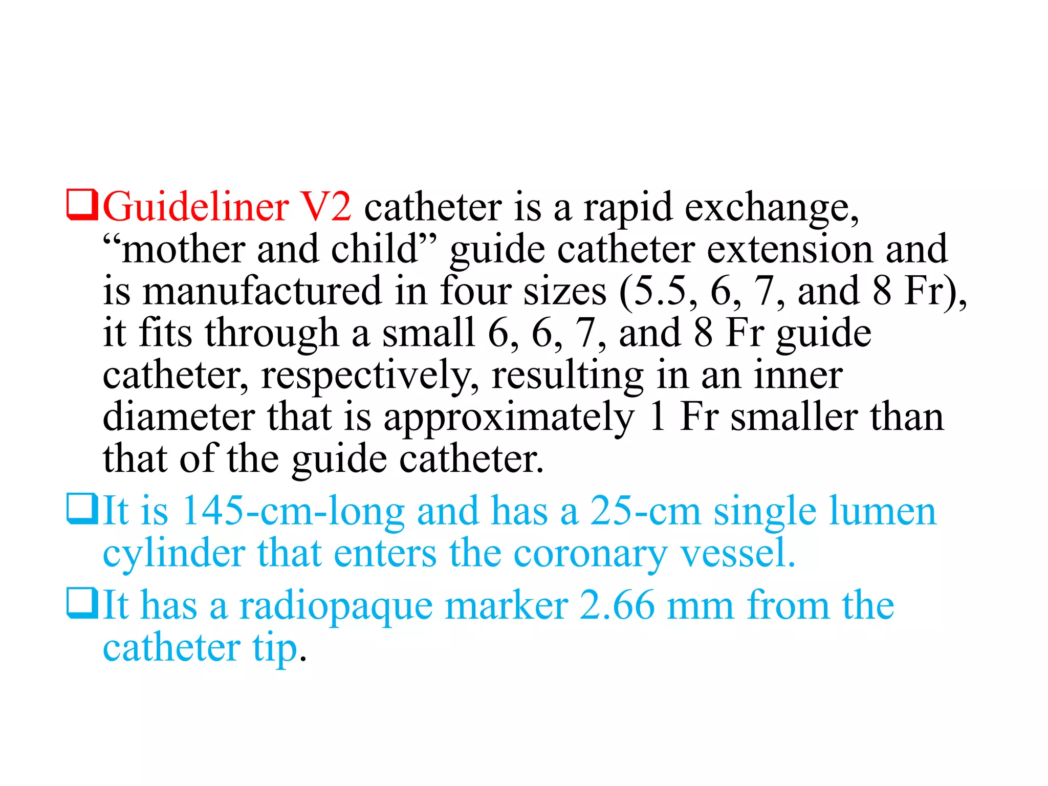 Guideliner V2 catheter is a rapid exchange,
“mother and child” guide catheter extension and
is manufactured in four sizes (5.5, 6, 7, and 8 Fr),
it fits through a small 6, 6, 7, and 8 Fr guide
catheter, respectively, resulting in an inner
diameter that is approximately 1 Fr smaller than
that of the guide catheter.
It is 145-cm-long and has a 25-cm single lumen
cylinder that enters the coronary vessel.
It has a radiopaque marker 2.66 mm from the
catheter tip.
 