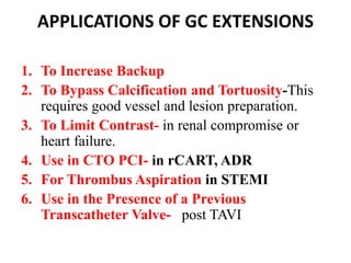 APPLICATIONS OF GC EXTENSIONS
1. To Increase Backup
2. To Bypass Calcification and Tortuosity-This
requires good vessel and lesion preparation.
3. To Limit Contrast- in renal compromise or
heart failure.
4. Use in CTO PCI- in rCART, ADR
5. For Thrombus Aspiration in STEMI
6. Use in the Presence of a Previous
Transcatheter Valve- post TAVI
 