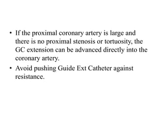 • If the proximal coronary artery is large and
there is no proximal stenosis or tortuosity, the
GC extension can be advanced directly into the
coronary artery.
• Avoid pushing Guide Ext Catheter against
resistance.
 