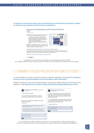 G U I D E F A C E B O O K P O U R L E S P R É F E C T U R E S
27
La mention de vos réseaux sociaux dans vos éléments de communication doit devenir un réflexe,
au même titre que l’adresse du site internet de la préfecture !
La préfecture du Nord profite d’une actualité sur la nouvelle page d’accueil du site IDE
pour rappeler l’existence de ses comptes Facebook et Twitter et inviter les internautes à rejoindre leurs communautés.
3. COMMENT UTILISER FACEBOOK EN TEMPS DE CRISE ?
La communication sur le web en temps de crise est un élément essentiel de votre dispositif. Les réseaux
sociaux en sont une partie intégrante et sont d’excellents outils d’information.
Certains membres de votre communauté Facebook n’auront pas le réflexe d’aller sur le site internet de la
préfecture : votre page doit donc se faire le relais de toutes les actualités présentes sur le site.
Lors de l’attentat du marathon de Boston en avril 2013, le consulat de France a utilisé sa page Facebook
pour communiquer auprès de la communauté française sur place en diffusant des messages très régulièrement
 