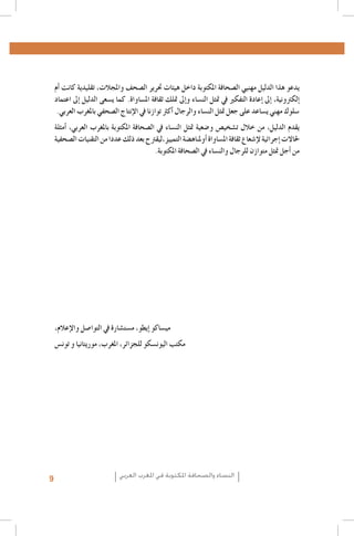 ‫يدعو هذا الدليل مهنيي ال�صحافة املكتوبة داخل هيئات حترير ال�صحف واملجالت، تقليدية كانت �أم‬
‫�إلكرتونية، �إىل �إعادة التفكري يف متثل الن�ساء و�إىل متلك ثقافة امل�ساواة. كما ي�سعى الدليل �إىل اعتماد‬
‫�سلوك مهني ي�ساعد على جعل متثل الن�ساء والرجال �أكرث توازنا يف الإنتاج ال�صحفي باملغرب العربي.‬
‫يقدم الدليل، من خالل ت�شخي�ص و�ضعية متثل الن�ساء يف ال�صحافة املكتوبة باملغرب العربي، �أمثلة‬
‫حلاالت �إجرائية لإ�شعاع ثقافة امل�ساواة �أوملناه�ضة التمييز,ليقرتح بعد ذلك عددا من التقنيات ال�صحفية‬
‫من �أجل متثل متوازن للرجال والن�ساء يف ال�صحافة املكتوبة.‬

‫مي�ساكو �إيطو، م�ست�شارة يف التوا�صل والإعالم،‬
‫مكتب اليون�سكو للجزائر، املغرب، موريتانيا و تون�س‬

‫النساء والصحافة املكتوبة في املغرب العربي‬

‫9‬

 
