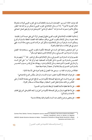 ‫لقد عرفت احلالة ال�سو�سيو-اقت�صادية وال�سيا�سية والثقافية للن�ساء يف املغرب العربي حتوالت ملحوظة‬
‫خالل الع�رشية الأخرية 8. �إال �أن و�سائل الإعالم يف املغرب العربي مل تتمكن من مواكبة هذا التطور‬
‫ب�شكل مالئم وا�ستمرت الن�ساء تواجه " ال�سقف الزجاجي" الذي يحيل دون ولوجهن لتمثل اجتماعي‬
‫�أف�ضل.‬
‫�إن غالبية اخلطابات الإعالمية يف املغرب العربي تدفع �إىل تهمي�ش املر�أة التي تبقى حبي�سة �أدوار تقليدية.‬
‫تتخذ عموما و�سائل الإعالم باملغرب العربي مواقف متناق�ضة جتاه الق�ضايا املتعلقة بامل�ساواة والنوع‬
‫وبتمكني الن�ساء, فرغم �أن و�سائل الإعالم ت�ؤيد ب�شكل كبري حركات حت�سني و�ضع وحالة الن�ساء، فهي‬
‫ت�ستمر يف نقل متثالت ن�سائية منطية وخمتزلة.‬
‫من �أجل ت�شخي�ص و�ضعية متثل الن�ساء يف ال�صحافة املكتوبة باملغرب العربي، ي�ستخدم هذا الف�صل‬
‫م�ؤ�رشات امل�ساواة بني اجلن�سني يف و�سائل الإعالم الذي و�ضعتها اليون�سكو9 .‬
‫تنق�سم م�ؤ�رشات امل�ساواة بني اجلن�سني يف و�سائل الإعالم لليون�سكو �إىل فئتني : فئة " �أ "وتهتم بدرجة‬
‫التح�سي�س بامل�ساواة بني اجلن�سني داخل املقاوالت ال�صحفية، فيما تركز فئة "ب" على متثل الن�ساء‬
‫والرجال يف امل�ضمون الذي تنتجه و�سائل الإعالم وتن�رشه. ويهدفان معا �إىل قيا�س م�ستوى التح�سي�س‬
‫بامل�ساواة بني اجلن�سني لو�سيلة �إعالمية �أو جمعية �أو هيئة �ضبط معينة.‬
‫انطالقا من م�ؤ�رشات الفئة ب، �سي�سعى هذا الف�صل �إىل تقدمي �أجوبة على الأ�سئلة التالية :‬
‫	 •هل تعرف ال�صحافة املكتوبة ح�ضورا متوازنا للن�ساء والرجال، يعك�س التنوع الإجتماعي؟‬
‫	 •هل �صورة الن�ساء التي تتداولها ال�صحافة املكتوبة تنا�سب الواقع؟ هل هي متعددة الأبعاد �أو على‬
‫العك�س من ذلك منحازة بفعل ال�صور النمطية و منهكة بتمثالت مب�سطة و خمتزلة .‬
‫	 •هل نالحظ تغطية مالئمة للق�ضايا املرتبطة بامل�ساواة بني اجلن�سني؟‬
‫	 •هل نالحظ جمهودا يبذل من قبل ال�صحافة املكتوبة من �أجل �إبراز البعد القائم على النوع يف خمتلف‬
‫1. 13102 ,‪La emancipación de la mujer : la revolución silenciosa, Revista Pensamiento Libre‬‬
‫6002,‪ Alger‬وامل�شاكل؟‬
‫2. 2الأحداث,‪L’image des femmes dans la presse écrite algérienne, Femmes en communication‬‬
‫3.‬

‫3‪Institut Supérieur de l’Information et de la Communication (ISIC) - Fonds des Nations Unies pour la Population‬‬
‫‪(FNUAP), L’image de la femme dans le discours médiatique marocain, 2001 ; Zakia Daoud, La situation de la fem‬‬‫‪me marocaine au travers de la presse et des médias, dans Khadija Mohsen-Finan (dir.), L’image de la femme au‬‬
‫,‪Maghreb, Éd. Actes Sud/Barzakh, Paris 2008 ; Royaume du Maroc, Ministère du Développement social - FNUAP‬‬
‫9002 ,‪L’image de la femme dans les médias, situation et perspectives‬‬
‫4‪http://www.lematin.ma/express/Femmes--et-Medias-_Les-cliches-de-la-Marocaine-negatifs/175524.html‬‬
‫50102 ,‪.Hamida El Bour, Atidel Mejbri, Projet mondial de monitorage des médias, Rapport Tunisie‬‬
‫6‪.Projet mondial de monitorage des médias 2010, Rapport global‬‬
‫76002 ,‪Arab Women Development Report: Arab Women and the Media, UNIFEM-CAWTAR, Tunis‬‬
‫8/163932/‪Carmelo Pérez Beltràn, Femmes, Changement social et identité au Maghreb, http://www.academia.edu‬‬
‫‪Femmes_changement_social_et_identite_au_Maghreb‬‬
‫9‪UNESCO, Gender Sensitive Indicators for Media – Framework of Indicators to Gauge Gender Sensitivity in Media‬‬
‫2102 ,‪Operations and Content‬‬

‫	 •هل يح�ضى مو�ضوع العنف �ضد الن�ساء ب�أهمية وافية ومبعاجلة منا�سبة؟‬

‫4.‬
‫5.‬
‫6.‬
‫7.‬
‫8.‬
‫9.‬

‫النساء والصحافة املكتوبة في املغرب العربي‬

‫31‬

 