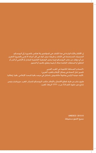 ‫إن األفكار واآلراء الواردة في هذا الكتاب هي للمؤلفتني وال تعكس بالضرورة رأي اليونسكو.‬
‫التسميات املستخدمة في الكتاب و طريقة عرض املواد في كل أجزائه ال تعني بالضرورة التعبير‬
‫عن أي موقف من جانب اليونسكو فيما يخص الوضعية القانونية للبلدان أو األراضي أو املدن أو‬
‫املناطق أو السلطات القائمة هناك أو فيما يتعلق باحلدود أو التخوم.‬
‫«النساء و الصحافة املكتوبة في املغرب العربي‬
‫حتسني متثل النساء في وسائل اإلعالم باملغرب العربي»‬
‫تأليف مونية الزليني ومانويال مالشيودي، باحثتان في مرصد بافيا للبحث اإلعالمي، بافيا، إيطاليا.‬
‫طبع و نشر من طرف قطاع االتصال و اإلعالم. مكتب اليونسكو للجزائر، املغرب، موريتانيا و تونس.‬
‫شارع عني خلوية كلم 3,5. ص.ب -7771 الرباط، املغرب.‬

‫© 3102 ‪UNESCO‬‬
‫جميع احلقوق محفوظة‬

 