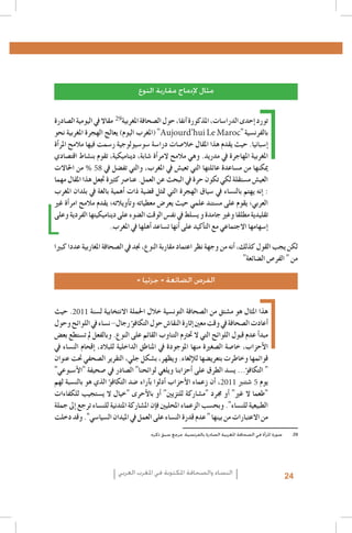 La emancipación de la mujer : la revolución silenciosa, Revista Pensamiento Libre, 20131 .1
L’image des femmes dans la presse écrite algérienne, Femmes en communication, Alger,20062 .2
Institut Supérieur de l’Information et de la Communication (ISIC) - Fonds des Nations Unies pour la Population3 .3
(FNUAP), L’image de la femme dans le discours médiatique marocain, 2001 ; Zakia Daoud, La situation de la femme marocaine au travers de la presse et des médias, dans Khadija Mohsen-Finan (dir.), L’image de la femme au
Maghreb, Éd. Actes Sud/Barzakh, Paris 2008 ; Royaume du Maroc, Ministère du Développement social - FNUAP,
L’image de la femme dans les médias, situation et perspectives, 2009
http://www.lematin.ma/express/Femmes--et-Medias-_Les-cliches-de-la-Marocaine-negatifs/175524.html4 .4
.Hamida El Bour, Atidel Mejbri, Projet mondial de monitorage des médias, Rapport Tunisie, 20105 .5
.Projet mondial de monitorage des médias 2010, Rapport global6 .6
Arab Women Development Report: Arab Women and the Media, UNIFEM-CAWTAR, Tunis, 20067 .7
29
Carmelo Pérez Beltràn, Femmes, Changement social et identité au Maghreb, http://www.academia.edu/239361/8 .8
Femmes_changement_social_et_identite_au_Maghreb
Aujourd’hui Le Maroc
UNESCO, Gender Sensitive Indicators for Media – Framework of Indicators to Gauge Gender Sensitivity in Media9 .9
Operations and Content, 2012
.Hamida El Bour, Atidel Mejbri, Projet mondial de monitorage des médias, Rapport Tunisie, 20101010
.Projet MEDI-MEDIA, L’image de la femme dans la presse écrite tunisienne, 20071111
Association Tunisienne des Femmes Démocrates, Femmes et rapports de genre au fil de la presse quotidienne en1212
% 58
.période de transition, Rapport préliminaire n. 1, 1-25 Août 2011
aInitialement, la clôture des opérations d’inscription sur les listes électorales était prévue le 2 août. En considér 1313
tion du faible taux d’inscrits, la commission électorale décida de prolonger l’enregistrement jusqu’au 14 août. À la
première date, les femmes représentaient 37% des inscrits (Instance Supérieure Indépendante pour les élections,
.)Rapport relatif au déroulement des élections de l’Assemblée Nationale Constituante, Février 2012
Association Tunisienne des Femmes Démocrates, Femmes et rapports de genre au fil de la presse quotidienne en1414
.période de transition, Rapport III, Octobre 2011 – La campagne électorale
Association Tunisienne des Femmes Démocrates, Femmes et rapports de genre au fil de la presse quotidienne en1515
.période de transition, Rapport II, Septembre 2011
.Projet mondial de monitorage des médias 2010, Rapport global1616
Institut Supérieur de l’Information et de la Communication (ISIC) - Fonds des Nations Unies pour la Population1717
(FNUAP), L’image de la femme dans le discours médiatique marocain, 2001 ; Zakia Daoud, La situation de la femme marocaine au travers de la presse et des médias, dans Khadija Mohsen-Finan (dir.), L’image de la femme au
Maghreb, Éd. Actes Sud/Barzakh, Paris 2008 ; Royaume du Maroc, Ministère du Développement social - FNUAP,
.L’image de la femme dans les médias, situation et perspectives, 2009
.Ministère du Développement social – FNUAP, Op. cit1818
L’image de la femme dans la presse marocaine francophone, 2011 ; source http : //www.monografias.com/1919
trabajos84/l-image-femme-dans-presse-marocaine-francophone/l-image-femme-dans-presse-marocaine-fran.cophone.shtml
Ghania Mouffok, Les Femmes algériennes dans la presse écrite. Entre conscient et inconscient, dans Khadija2020
2011
.Mohsen-Finan (dir.), L’image de la femme au Maghreb, Éd. Actes Sud/Barzakh, Paris 2008
Meryam Maïzi, Image de la femme algérienne dans des documents récents : 1994-2000, Université Lumière-Lyon2121
.2, 2001
Hamida El Bour, La médiatisation de la participation politique de la femme en Algérie, Maroc et Tunisie, UN-INS-2222
.TRAW-CAWTAR, Tunis 2009
Du moment que l’intérêt accordé à ce thème par le journal électronique sélectionné était très réduit pendant la2323
période d’analyse choisie, le corpus retenu s’est limité aux deux quotidiens, ayant également une version élec.tronique
.Union Européenne, Mission d’observation électorale – Rapport final, Elections législatives Algérie 20122424
2011
5
Instance supérieure indépendante des élections (ISIE), Rapport de l’Unité de monitoring des médias - Quatrième2525
.rapport - La campagne électorale (1-23 octobre 2011), Tunis 2011
Monia Azzalini, La parità di genere tra norme innovative e vincoli sociali, dans M. Azzalini, H. El Bour, M. Mal-2626
.chiodi, L’espressione liberata? La difficile transizione dei media tunisini, Osservatorio di Pavia, 2012
.Projet MEDI-MEDIA, Op.cit 2727
Fédération internationale des journalistes (FIJ), Etude sur l’égalité des genres dans les médias en Mauritanie,2828
.Rapport final, Décembre 2010
.‫9292 صورة املرأة في الصحافة املغربية الصادرة بالفرنسية. مرجع سبق ذكره‬

‫مثال إلدماج مقاربة النوع‬

‫تورد �إحدى الدرا�سات، املذكورة �آنفا، حول ال�صحافة املغربية مقاال يف اليومية ال�صادرة‬
‫" (املغرب اليوم) يعالج الهجرة املغربية نحو‬
" ‫بالفرن�سية‬
‫�إ�سبانيا. حيث يقدم هذا املقال خال�صات درا�سة �سو�سيولوجية ر�سمت فيها مالمح املر�أة‬
‫املغربية املهاجرة يف مدريد. وهي مالمح المر�أة �شابة، ديناميكية، تقوم بن�شاط اقت�صادي‬
‫من احلاالت‬
‫ميكنها من م�ساعدة عائلتها التي تعي�ش يف املغرب، والتي تف�ضل يف‬
‫العي�ش م�ستقلة لكي تكون حرة يف البحث عن العمل. عنا�رص كثرية جتعل هذا املقال مهما‬
‫: �إنه يهتم بالن�ساء يف �سياق الهجرة التي متثل ق�ضية ذات �أهمية بالغة يف بلدان املغرب‬
‫العربي؛ يقوم على م�ستند علمي حيث يعر�ض معطياته وت�أويالته؛ يقدم مالمح امر�أة غري‬
‫تقليدية مطلقا وغري جامدة و ي�سلط يف نف�س الوقت ال�ضوء على ديناميكيتها الفردية وعلى‬
.‫�إ�سهامها االجتماعي مع الت�أكيد على �أنها ت�ساعد �أهلها يف املغرب‬

‫لكن يجب القول كذلك، �أنه من وجهة نظر اعتماد مقاربة النوع، جند يف ال�صحافة املغاربية عددا كبريا‬
"‫من " الفر�ص ال�ضائعة‬
« ‫الفرص الضائعة « جزئيا‬

‫. حيث‬
‫هذا املثال هو م�شتق من ال�صحافة التون�سية خالل احلملة االنتخابية ل�سنة‬
‫�أعادت ال�صحافة يف وقت معني �إثارة النقا�ش حول التكاف�ؤ رجال- ن�ساء يف اللوائح وحول‬
‫مبد�أ عدم قبول اللوائح التي ال حترتم التناوب القائم على النوع. وبالفعل مل ت�ستطع بع�ض‬
‫الأحزاب، خا�صة ال�صغرية منها املوجودة يف املناطق الداخلية للبالد، �إقحام الن�ساء يف‬
‫قوائمها وخاطرت بتعري�ضها للإلغاء. ويظهر، ب�شكل جلي، التقرير ال�صحفي حتت عنوان‬
"‫" التكاف�ؤ... ي�سد الطرق على �أحزابنا ويلغي لوائحنا" ال�صادر يف �صحيفة "الأ�سبوعي‬
‫، �أن زعماء الأحزاب �أدلوا ب�آراء �ضد التكاف�ؤ الذي هو بالن�سبة لهم‬
‫يوم �شتنرب‬
‫"طعما ال غري" �أو جمرد "م�شاركة للتزيني" �أو بالأحرى "خيال ال ي�ستجيب للكفاءات‬
‫الطبيعية للن�ساء". وبح�سب الزعماء املحليني ف�إن امل�شاركة املتدنية للن�ساء ترجع �إىل جملة‬
‫من االعتبارات من بينها " عدم قدرة الن�ساء على العمل يف امليدان ال�سيا�سي". وقد دخلت‬

‫النساء والصحافة املكتوبة في املغرب العربي‬

24

 