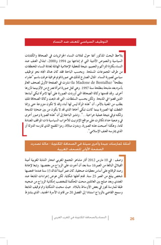 ‫التوظيف السياسي للعنف ضد النساء‬
‫يالحظ البحث املذكور �آنفا حول متثالت الن�ساء اجلزائريات يف ال�صحافة والكتابات‬
‫ال�سيا�سية والن�صو�ص الأدبية التي مت �إنتاجها بني 4991 و0002، ابتذال العنف �ضد‬
‫الن�ساء بكرثة الرتاكم والتعميم، نتيجة للتغطية الإعالمية الهائلة ملعاناة الن�ساء املختطفات‬
‫من طرف املجموعات امل�سلحة. وبح�سب الباحثة فقد كان هناك اجتاه نحو توظيف‬
‫�سيا�سي ل�صورة الن�ساء. املثال ال�صارخ لذلك هي �صورة فوتوغرافية عرفت با�سم "عذراء‬
‫بنطلحة" (‪ )la Madone de Bentalha‬ن�رشت يف ال�صفحة الأوىل ل�صحف العامل‬
‫ب�أ�رسه بعد مذبحة بنطلحة �سنة 7991. وهي متثل �صورة امر�أة ت�رصخ من الأمل بينما ت�آزرها‬
‫�أخرى. وقد قدمتها وكالة ال�صحافة التي �أوردت ال�صورة على �أنها المر�أة تبكي �أبناءها‬
‫الذين ق�ضوا يف املذبحة. ولكن بح�سب ال�سلطات، التي قد تابعت وكالة ال�صحافة تلك‬
‫بطلب من املعنية بالأمر، �أن "هذه املر�أة لي�س لها �أبناء وقد ال تكون متزوجة حتى و�إمنا‬
‫التقطت لها ال�صورة بينما كانت تبكي �أخاها الذي قد ال يكون من بني �ضحايا املذبحة‬
‫ولكنه تويف نتيجة عملية جراحية...". وت�شري الباحثة �إىل �أن "هذه ال�صورة و�صور �أخرى‬
‫يف و�ضعية حداد تكاثرت على مواقع الإنرتنيت للأحزاب ال�سيا�سية ذات املواقف امل�ضادة‬
‫متاما، وهكذا �أ�صبحت هذه ال�صورة، وبدون مباالة، رمزا للقمع الذي متار�سه الدولة �أو‬
‫الذي ميار�سه العنف الإ�سالمي".‬
‫أمثلة ملمارسات جيدة وأخرى سيئة في الصحافة املكتوبة : حالة تصدرت‬
‫الصفحة األولى للصحف املغربية‬
‫و�صف : يف 01 مار�س 2102 �أثار م�شاعر املجتمع املغربي انتحار ال�شابة املغربية �أمينة‬
‫الفياليل البالغة من العمر61 �سنة بعد �أن �أجربت على الزواج من مغت�صبها. وتبعا لإعادة‬
‫ر�صد الوقائع على �أ�سا�س معطيات �صحفية، كان عمر �أمينة �آنذاك 51 �سنة عندما اغت�صبها‬
‫�شخ�ص يبلغ من العمر 52 �سنة. قدم �أهلها �شكاية، لكن عو�ض �إجراءات املتابعة �ضد‬
‫املعتدي وبعد �صلح بني العائلتني منحت املحكمة للمغت�صب �إمكانية الزواج من �ضحيته‬
‫طبقا ملمار�سة جتوز يف بع�ض الأو�ساط بالبالد. حيث �سحبت ال�شكاية ومت توقيف املتابعة‬
‫و�سمح القا�ضي بالزواج ا�ستنادا �إىل الف�صل 02 من قانون الأ�رسة اجلديد، الذي ي�شرتط‬

‫62‬

‫النساء والصحافة املكتوبة في املغرب العربي‬

 